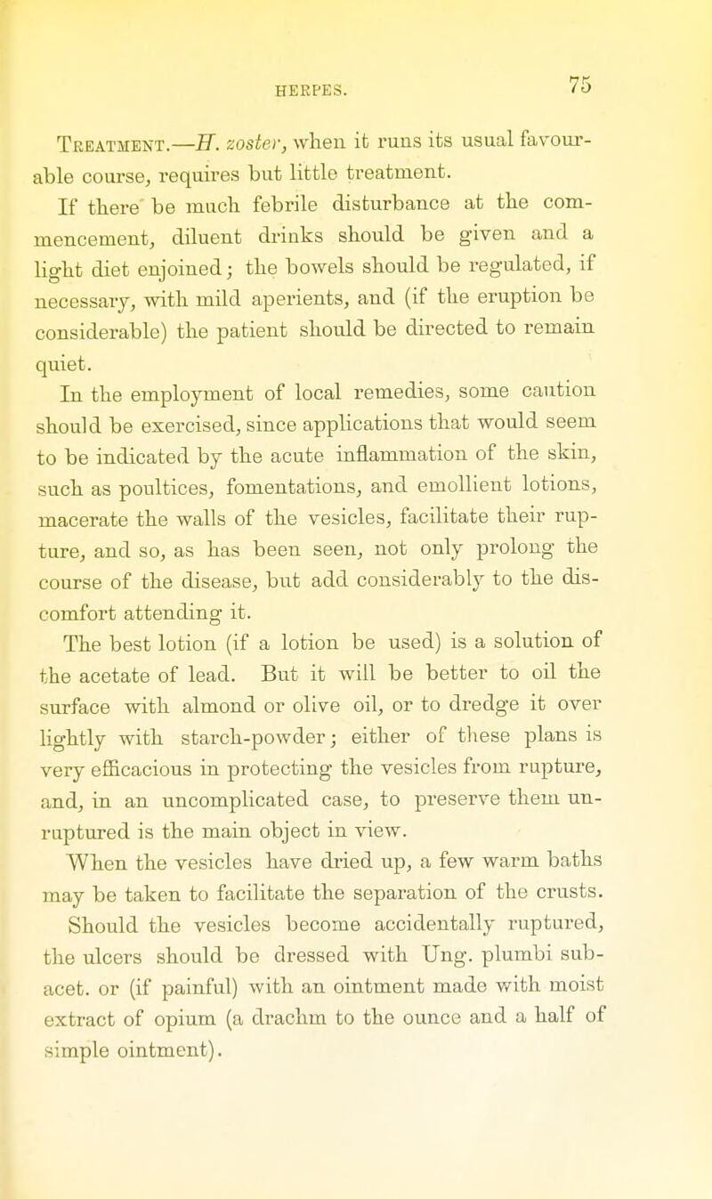 Treatment.—H. zoster, when it runs its usual favour- able course, requires but little ti-eatruent. If there be much febrile disturbance at the com- mencement, diluent drinks should be given and a light diet enjoined; the bowels should be regulated, if necessary, with mild aperients, and (if the eruption be considerable) the patient should be directed to remain quiet. In the employment of local remedies, some caution should be exercised, since applications that would seem to be indicated by the acute inflammation of the skin, such as poultices, fomentations, and emollient lotions, macerate the walls of the vesicles, facilitate their rup- ture, and so, as has been seen, not only prolong the course of the disease, but add considerably to the dis- comfort attending it. The best lotion (if a lotion be used) is a solution of the acetate of lead. But it will be better to oil the surface with almond or olive oil, or to dredge it over lightly with starch-powder; either of these plans is very efficacious in protecting the vesicles from rupture, and, in an uncomplicated case, to preserve them un- ruptured is the main object in view. When the vesicles have dried up, a few warm baths may be taken to facilitate the separation of the crusts. Should the vesicles become accidentally ruptured, the ulcers should be dressed with Ung. plumbi sub- acet. or (if painful) with an ointment made with moist extract of opium (a drachm to the ounce and a half of simple ointment).