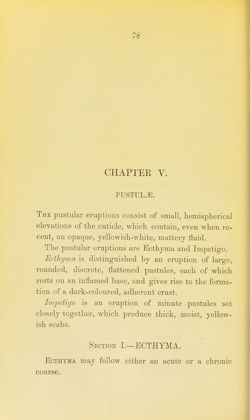 CHAPTER V. PUSTULE. The pustular eruptions consist of small, hemispherical elevations of the cuticle, which contain, even when re- cent, an opaque, yellowish-white, mattery fluid. The pustular eruptions are Ecthyma and Impetigo. Ecthyma is distinguished by an eruption of large, rounded, discrete, flattened pustules, each of which rests on an inflamed base, and gives rise to the forma- tion of a dark-coloured, adherent crust. Impetigo is an eruption of minute pustules set closely together, which produce thick, moist, yellow- ish scabs. Section I.—ECTHYMA. Ecthyma may follow either an acute or a chronic course.