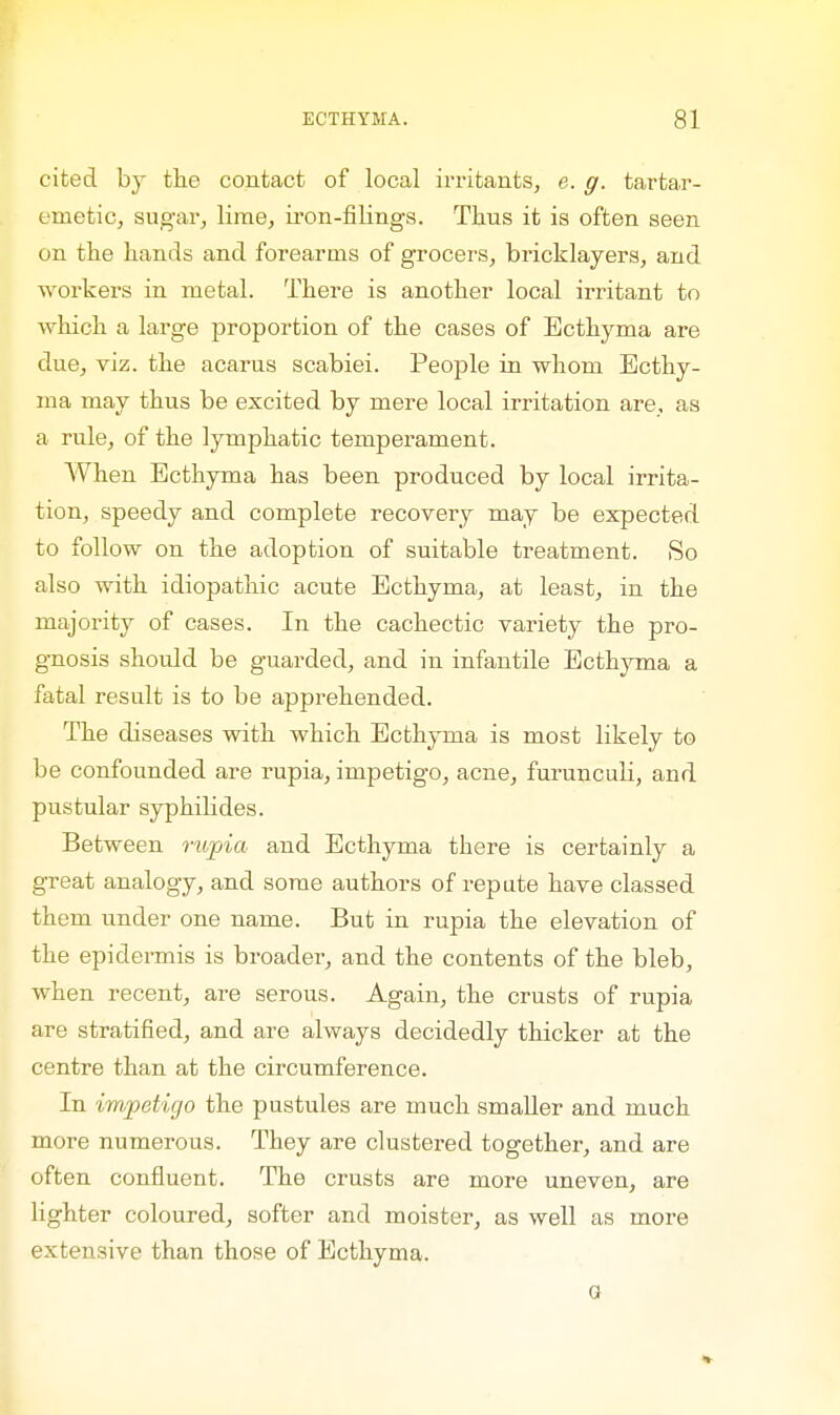 cited by the contact of local irritants, e. g. tartar- emetic, sugar, lime, iron-filings. Thus it is often seen on the hands and forearms of grocers, bricklayers, and workers in metal. There is another local irritant to which a large proportion of the cases of Ecthyma are due, viz. the acarus scabiei. People in whom Ecthy- ma may thus be excited by mere local irritation are, as a rule, of the lymphatic temperament. When Ecthyma has been produced by local irrita- tion, speedy and complete recovery may be expected to follow on the adoption of suitable treatment. So also with idiopathic acute Ecthyma, at least, in the majority of cases. In the cachectic variety the pro- gnosis should be guarded, and in infantile Ecthyma a fatal result is to be apprehended. The diseases with which Ecthyma is most likely to be confounded are rupia, impetigo, acne, furunculi, and pustular syphilides. Between rupia and Ecthyma there is certainly a great analogy, and some authors of repute have classed them under one name. But in rupia the elevation of the epidermis is broader, and the contents of the bleb, when recent, are serous. Again, the crusts of rupia are stratified, and are always decidedly thicker at the centre than at the circumference. In impetigo the pustules are much smaller and much more numerous. They are clustered together, and are often confluent. The crusts are more uneven, are lighter coloured, softer and moister, as well as more extensive than those of Ecthyma. G