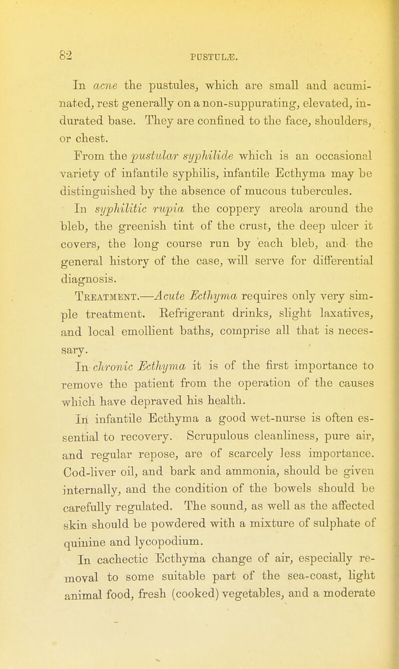 In acne the pustules, which are small and acumi- nated, rest generally on anon-suppurating, elevated, in- durated base. They are confined to the face, shoulders, or chest. From the pustular syphilide which is an occasional variety of infantile syphilis, infantile Ecthyma may be distinguished by the absence of mucous tubercules. In syphilitic rupia the coppery areola around the bleb, the greenish tint of the crust, the deep ulcer it covers, the long course run by each bleb, and the general history of the case, will serve for differential diagnosis. Treatment.—Acute Ecthyma requires only very sim- ple treatment. Refrigerant drinks, slight laxatives, and local emollient baths, comprise all that is neces- sary. In chronic Ecthyma it is of the first importance to remove the patient from the operation of the causes which have depraved his health. In infantile Ecthyma a good wet-nurse is often es- sential to recovery. Scrupulous cleanliness, pure air, and regular repose, are of scarcely less importance. Cod-liver oil, and bark and ammonia, should be given internally, and the condition of the bowels should be carefully regulated. The sound, as well as the affected skin should be powdered with a mixture of sulphate of quinine and lycopodium. In cachectic Ecthyma change of air, especially re- moval to some suitable part of the sea-coast, light animal food, fresh (cooked) vegetables, and a moderate