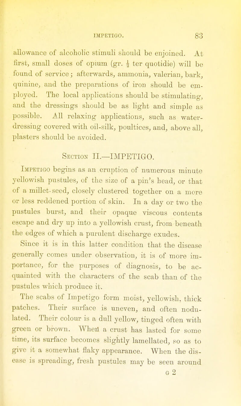 allowance of alcoholic stimuli should be enjoined. At first, small doses of opium (gr. h ter quotidie) will be found of service; afterwards, ammonia, valerian, bark, quinine, and the preparations of iron should be em- ployed. The local applications should be stimulating, and the dressings should be as light and simple as possible. All relaxing applications, such as water- dressing covered with oil-silk, poultices, and, above all, plasters should be avoided. Section II.—IMPETIGO. Impetigo begins as an eruption of numerous minute yellowish pustules, of the size of a pin's head, or that of a millet-seed, closely clustered together on a more or less reddened portion of skin. In a day or two the pustules burst, and their opaque viscous contents escape and dry up into a yellowish crust, from beneath the edges of which a purulent discharge exudes. Since it is in this latter condition that the disease generally comes under observation, it is of more im- portance, for the purposes of diagnosis, to be ac- quainted with the characters of the scab than of the pustules which produce it. The scabs of Impetigo form moist, yellowish, thick patches. Their surface is uneven, and often nodu- lated. Their colour is a dull yellow, tinged often with green or brown. When a crust has lasted for some time, its surface becomes slightly lamellated, so as to give it a somewhat flaky appearance. When the dis- ease is spreading, fresh pustules may be seen around Q 2