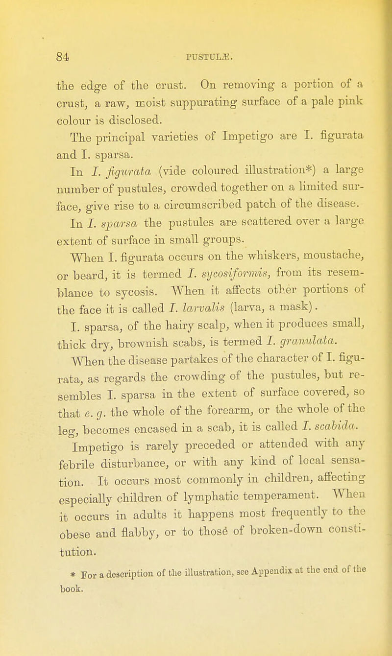 the edge of the crust. On removing a portion of a crust, a raw, moist suppurating surface of a pale pink colour is disclosed. The principal varieties of Impetigo are I. figurata and I. sparsa. In I. figurata (vide coloured illustration*) a large number of pustules, crowded together on a limited sur- face, give rise to a circumscribed patch of the disease. In I. sparsa the pustules are scattered over a large extent of surface in small groups. When I. figurata occurs on the whiskers, moustache, or beard, it is termed I. sycosiformis, from its resem- blance to sycosis. When it affects other portions of the face it is called I. larvalis (larva, a mask). I. sparsa, of the hairy scalp, when it produces small, thick dry, brownish scabs, is termed I. granulata, When the disease partakes of the character of I. figu- rata, as regards the crowding of the pustules, but re- sembles I. sparsa in the extent of surface covered, so that e.g. the whole of the forearm, or the whole of the leg, becomes encased in a scab, it is called I. scabido. Impetigo is rarely preceded or attended with any febrile disturbance, or with any kind of local sensa- tion. It occurs most commonly in children, affecting especially children of lymphatic temperament. When it occurs in adults it happens most frequently to the Obese and flabby, or to those of broken-down consti- tution. * For a description of the illustration, see Appendix at the end of the