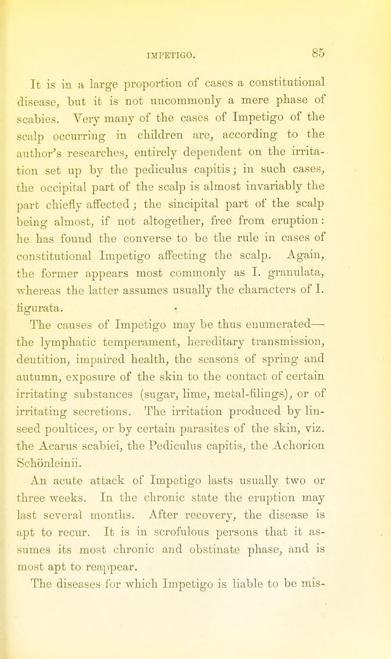 It is in a large proportion of cases a constitutional disease, but it is not uncommonly a mere phase of scabies. Very many of the cases of Impetigo of the scalp occurring in children arc, according to the author's researches, entirely dependent on the irrita- tion set up by the pediculus capitis; in such cases, the occipital part of the scalp is almost invariably the part chiefly affected; the sincipital part of the scalp being almost, if not altogether, free from eruption : he has found the converse to be the rule in cases of constitutional Impetigo affecting the scalp. Again, the former appears most commonly as I. granulata, whereas the latter assumes usually the characters of I. tigurata. The causes of Impetigo may be thus enumerated— the lymphatic temperament, hereditary transmission, dentition, impaired health, the seasons of spring and autumn, exposure of the shin to the contact of certain irritating substances (sugar, lime, metal-filings), or of irritating secretions. The irritation produced by lin- seed poultices, or by certain parasites of the skin, viz. the Acarus scabiei, the Pediculus capitis, the Achorion Schonleinii. An acute attack of Impetigo lasts usually two or three weeks. In the chronic state the eruption may last several months. After recovery, the disease is apt to recur. It is in scrofulous persons that it as- sumes its most chronic and obstinate phase, and is most apt to reappear. The diseases for which Impetigo is liable to be mis-