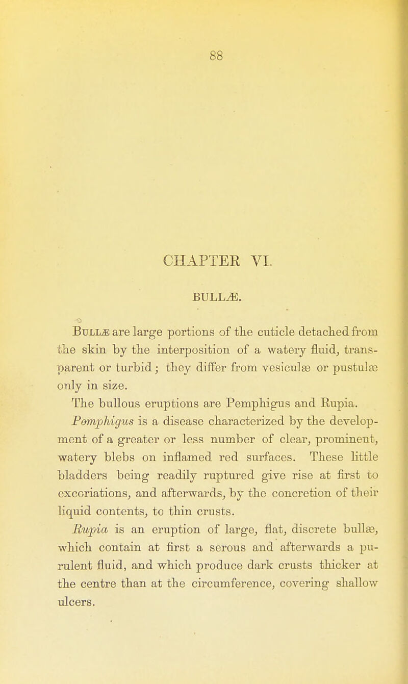 CHAPTER VI. BULLiE. Bulke are large portions of the cuticle detached from the skin by the interposition of a watery fluid, trans- parent or turbid; they differ from vesiculas or pustular only in size. The bullous eruptions are Pemphigus and Rupia. P&mphigus is a disease characterized by the develop- ment of a greater or less number of clear, prominent, watery blebs on inflamed red surfaces. These little bladders being readily ruptured give rise at first to excoriations, and afterwards, by the concretion of their liquid contents, to thin crusts. Rupia is an eruption of large, flat, discrete bulla3, which contain at first a serous and afterwards a pu- rulent fluid, and which produce dark crusts thicker at the centre than at the circumference, covering shallow ulcers.