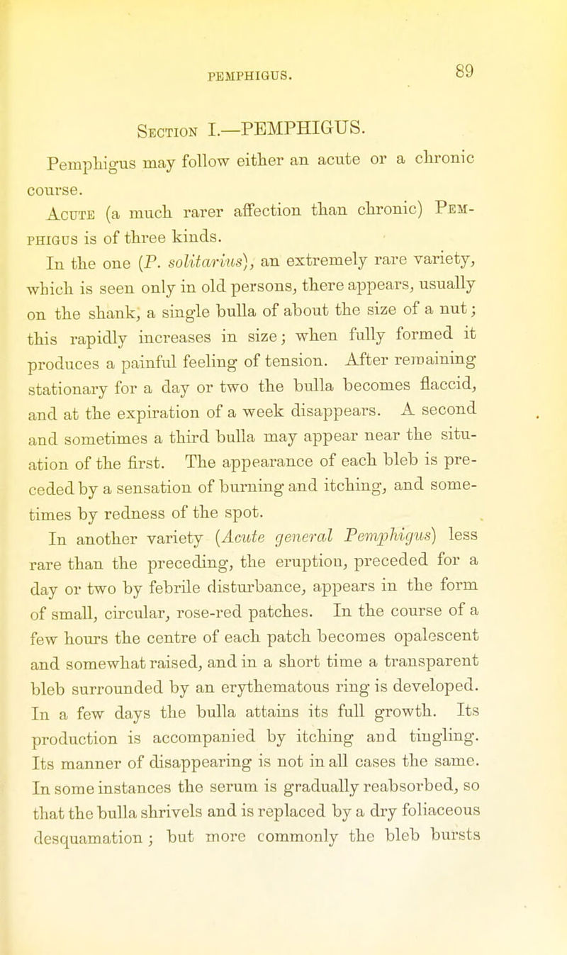Section I.—PEMPHIGUS. Pemphigus may follow either an acute or a chronic course. Acute (a much rarer affection than chronic) Pem- phigus is of three kinds. In the one (P. solitarius), an extremely rare variety, which is seen only in old persons, there appears, usually on the shank, a single bulla of about the size of a nut; this rapidly increases in size; when fully formed it produces a painful feeling of tension. After remaining stationary for a day or two the bulla becomes flaccid, and at the expiration of a week disappears. A second and sometimes a third bulla may appear near the situ- ation of the first. The appearance of each bleb is pre- ceded by a sensation of burning and itching, and some- times by redness of the spot. In another variety (Acute general Pemphigus) less rare than the preceding, the eruption, preceded for a day or two by febrile disturbance, appears in the form of small, circular, rose-red patches. In the course of a few hours the centre of each patch becomes opalescent and somewhat raised, and in a short time a transparent bleb surrounded by an erythematous ring is developed. In a few days the bulla attains its full growth. Its production is accompanied by itching and tingling. Its manner of disappearing is not in all cases the same. In some instances the serum is gradually reabsorbed, so that the bulla shrivels and is replaced by a dry foliaceous desquamation; but more commonly the bleb bursts