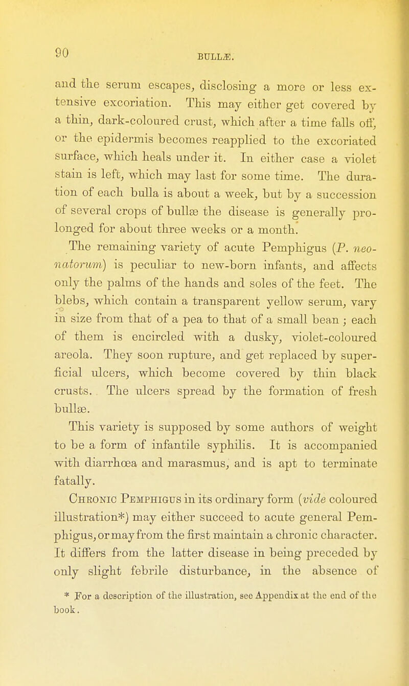 BULLiE. and the serum escapes, disclosing a more or less ex- tensive excoriation. This may either get covered by a thin, dark-coloured crust, which after a time falls off, or the epidermis becomes reapplied to the excoriated surface, which heals under it. In either case a violet stain is left, which may last for some time. The dura- tion of each bulla is about a week, but by a succession of several crops of bullae the disease is generally pro- longed for about three weeks or a month. The remaining variety of acute Pemphigus (P. neo- natorum) is peculiar to new-born infants, and affects only the palms of the hands and soles of the feet. The blebs, which contain a transparent yellow serum, vary in size from that of a pea to that of a small bean; each of them is encircled with a dusky, violet-coloured areola. They soon rupture, and get replaced by super- ficial ulcers, which become covered by thin black crusts. The ulcers spread by the formation of fresh bullae. This variety is supposed by some authors of weight to be a form of infantile syphilis. It is accompanied with diarrhoea and marasmus, and is apt to terminate fatally. Chronic Pemphigus in its ordinary form (vide coloured illustration*) may either succeed to acute general Pem- phigus, or may from the first maintain a chronic character. It differs from the latter disease in being preceded by only slight febrile disturbance, in the absence of * For a description of the illustration, see Appendix at the end of the book.