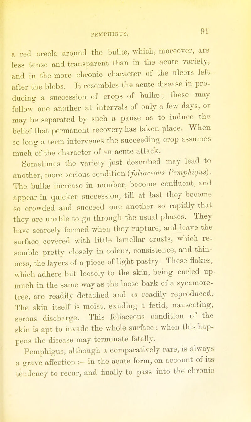 a red areola around the bullae, which, moreover, are less tense and transparent than in the acute variety, and in the more chronic character of the ulcers left after the blebs. It resembles the acute disease in pro- ducing a succession of crops of bulla? ; these may follow one another at intervals of only a few days, or may be separated by such a pause as to induce the belief that permanent recovery has taken place. When so bug a term intervenes the succeeding crop assumes much of the character of an acute attack. Sometimes the variety just described may lead to another, more serious condition {foliaceous Pemphigus). The bulla} increase in number, become confluent, and appear in quicker succession, till at last they become so crowded and succeed one another so rapidly that they are unable to go through the usual phases. They have scarcely formed when they rupture, and leave the surface covered with little lamellar crusts, which re- semble pretty closely in colour, consistence, and thin- ness, the layers of a piece of light pastry. These flakes, which adhere but loosely to the skin, being curled up much in the same way as the loose bark of a sycamore- tree, are readily detached and as readily reproduced. The skin itself is moist, exuding a fetid, nauseating, serous discharge. This foliaceous condition of the skin is apt to invade the whole surface : when this hap- pens the disease may terminate fatally. Pemphigus, although a comparatively rare, is always a grave affection :—in the acute form, on account of its tendency to recur, and finally to pass into the chronic