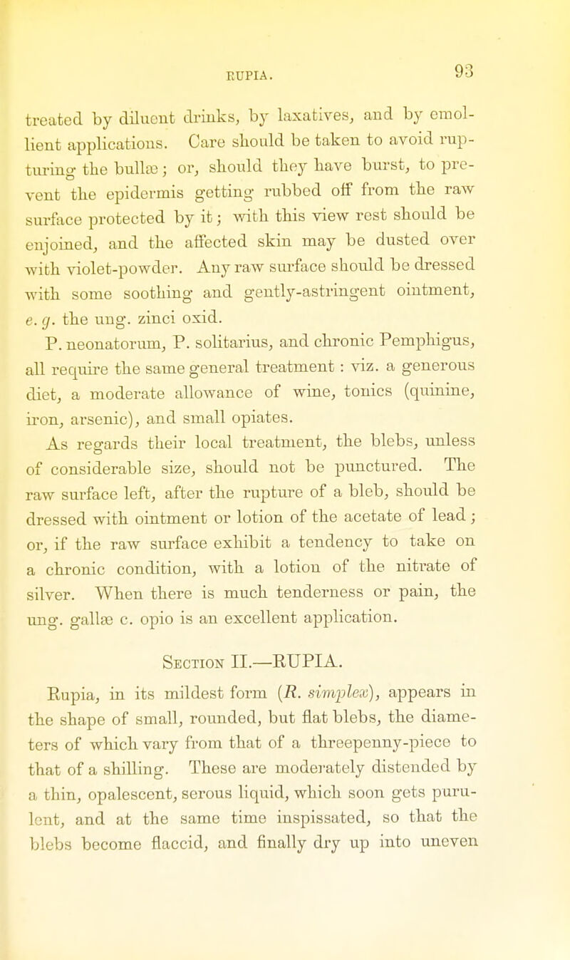 treated by diluent drinks, by laxatives, and by emol- lient applications. Care should be taken to avoid rup- turing the bulla?; or, should they have burst, to pre- vent the epidermis getting rubbed off from the raw surface protected by it; with this view rest should be enjoined, and the affected skin may be dusted over with violet-powder. Any raw surface should be dressed with some soothing and gently-astringent ointment, e. g. the ung. zinci oxid. P. neonatorum, P. solitarius, and chronic Pemphigus, all require the same general treatment : viz. a generous diet, a moderate allowance of wine, tonics (quinine, iron, arsenic), and small opiates. As regards their local treatment, the blebs, unless of considerable size, should not be punctured. The raw surface left, after the rupture of a bleb, should be dressed with ointment or lotion of the acetate of lead; or, if the raw surface exhibit a tendency to take on a chronic condition, with a lotion of the nitrate of silver. When there is much tenderness or pain, the ung. galla? c. opio is an excellent application. Section II.—RUPIA. Rupia, in its mildest form (R. simplex), appears in the shape of small, rounded, but flat blebs, the diame- ters of which vary from that of a threepenny-piece to that of a shilling. These are moderately distended by a thin, opalescent, serous liquid, which soon gets puru- lent, and at the same time inspissated, so that the blebs become flaccid, and finally dry up into uneven