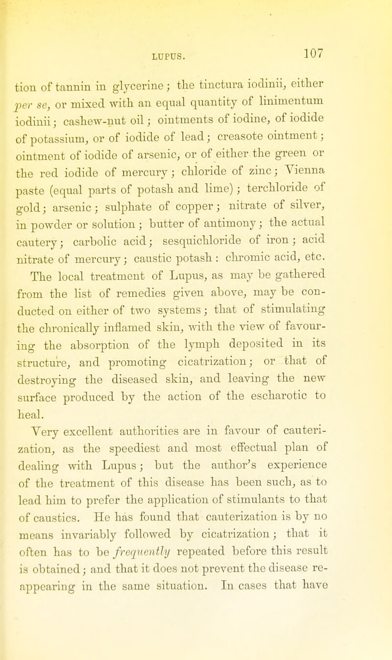 tion of tannin in glycerine ; the tinctura iodinii, either per se, or mixed with an equal quantity of linimentum iodinii; cashew-nut oil; ointments of iodine, of iodide of potassium, or of iodide of lead; creasote ointment; ointment of iodide of arsenic, or of either the green or the red iodide of mercury j chloride of zinc; Vienna paste (equal parts of potash and lime) j terchloride of gold; arsenic; sulphate of copper; nitrate of silver, in powder or solution ; butter of antimony; the actual cautery; carbolic acid; sesquichloride of iron; acid nitrate of mercury; caustic potash : chromic acid, etc. The local treatment of Lupus, as may be gathered from the list of remedies given above, may be con- ducted on either of two systems; that of stimulating the chronically inflamed skin, with the view of favour- ing the absorption of the lymph deposited in its structure, and promoting cicatrization; or that of destroying the diseased skin, and leaving the new surface produced by the action of the escharotic to heal. Very excellent authorities are in favour of cauteri- zation, as the speediest and most effectual plan of dealing with Lupus; but the author's experience of the treatment of this disease has been such, as to lead him to prefer the application of stimulants to that of caustics. He has found that cauterization is by no means invariably followed by cicatrization; that it often has to be frequently repeated before this result is obtained; and that it does not prevent the disease re- appearing in the same situation. In cases that have