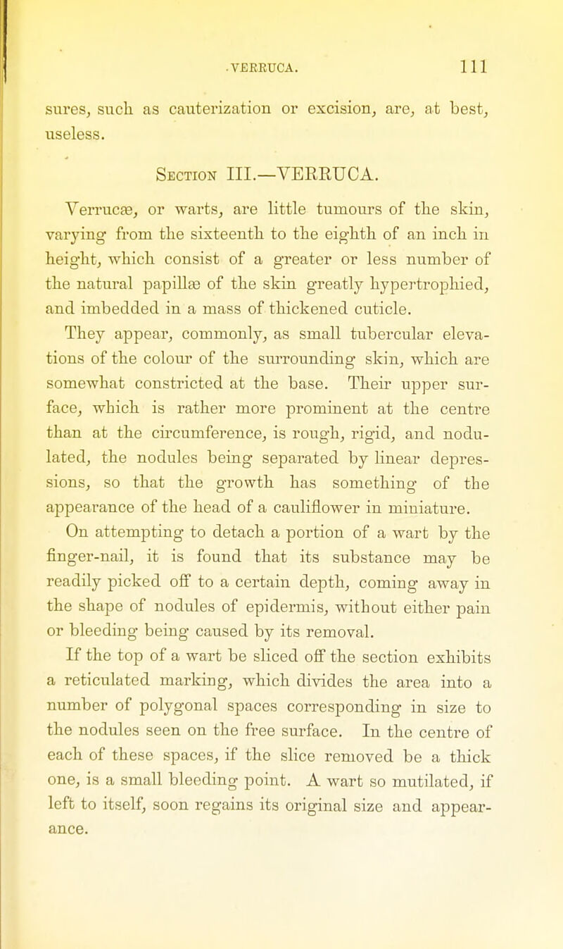 sureSj such as cauterization or excision, are, at best, useless. Section III.—VERRUCA. Verrucas, or warts, are little tumours of the skin, varying from the sixteenth to the eighth of an inch in height, which consist of a greater or less number of the natural papillae of the skin greatly hypertrophied, and imbedded in a mass of thickened cuticle. They appear, commonly, as small tubercular eleva- tions of the colour of the surrounding skin, which are somewhat constricted at the base. Their upper sur- face, which is rather more prominent at the centre than at the circumference, is rough, rigid, and nodu- lated, the nodules being separated by linear depres- sions, so that the growth has something of the appearance of the head of a cauliflower in miniature. On attempting to detach a portion of a wart by the finger-nail, it is found that its substance may be readily picked off to a certain depth, coming away in the shape of nodules of epidermis, without either pain or bleeding being caused by its removal. If the top of a wart be sliced off the section exhibits a reticulated marking, which divides the area into a number of polygonal spaces corresponding in size to the nodules seen on the free surface. In the centre of each of these spaces, if the slice removed be a thick one, is a small bleeding point. A wart so mutilated, if left to itself, soon regains its original size and appear- ance.
