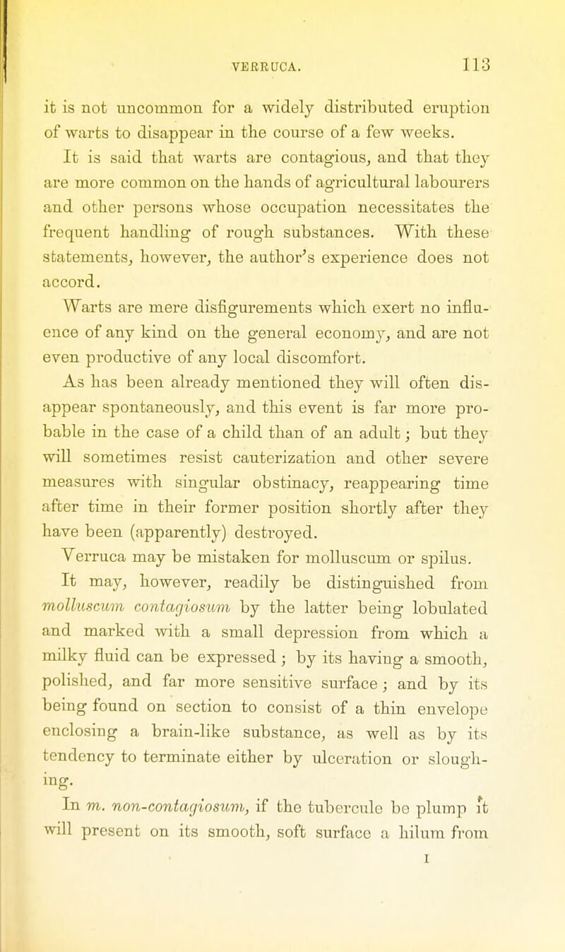 it is not uncommon for a widely distributed eruption of warts to disappear in the course of a few weeks. It is said that warts are contagious, and that they are more common on the hands of agricultural labourers and other persons whose occupation necessitates the frequent handling of rough substances. With these statements, however, the author's experience does not accord. Warts are mere disfigurements which exert no influ- ence of any kind on the general economy, and are not even productive of any local discomfort. As has been already mentioned they will often dis- appear spontaneously, and this event is far more pro- bable in the case of a child than of an adult; but they will sometimes resist cauterization and other severe measures with singular obstinacy, reappearing time after time in their former position shortly after they have been (apparently) destroyed. Verruca may be mistaken for molluscum or spilus. It may, however, readily be distinguished from molluscum contagiosum by the latter being lobulated and marked with a small depression from which a milky fluid can be expressed ; by its having a smooth, polished, and far more sensitive surface; and by its being found on section to consist of a thin envelope enclosing a brain-like substance, as well as by its tendency to terminate either by ulceration or slough- ing. In m. non-contagiosum, if the tubercule be plump *t will present on its smooth, soft surface a hilum from