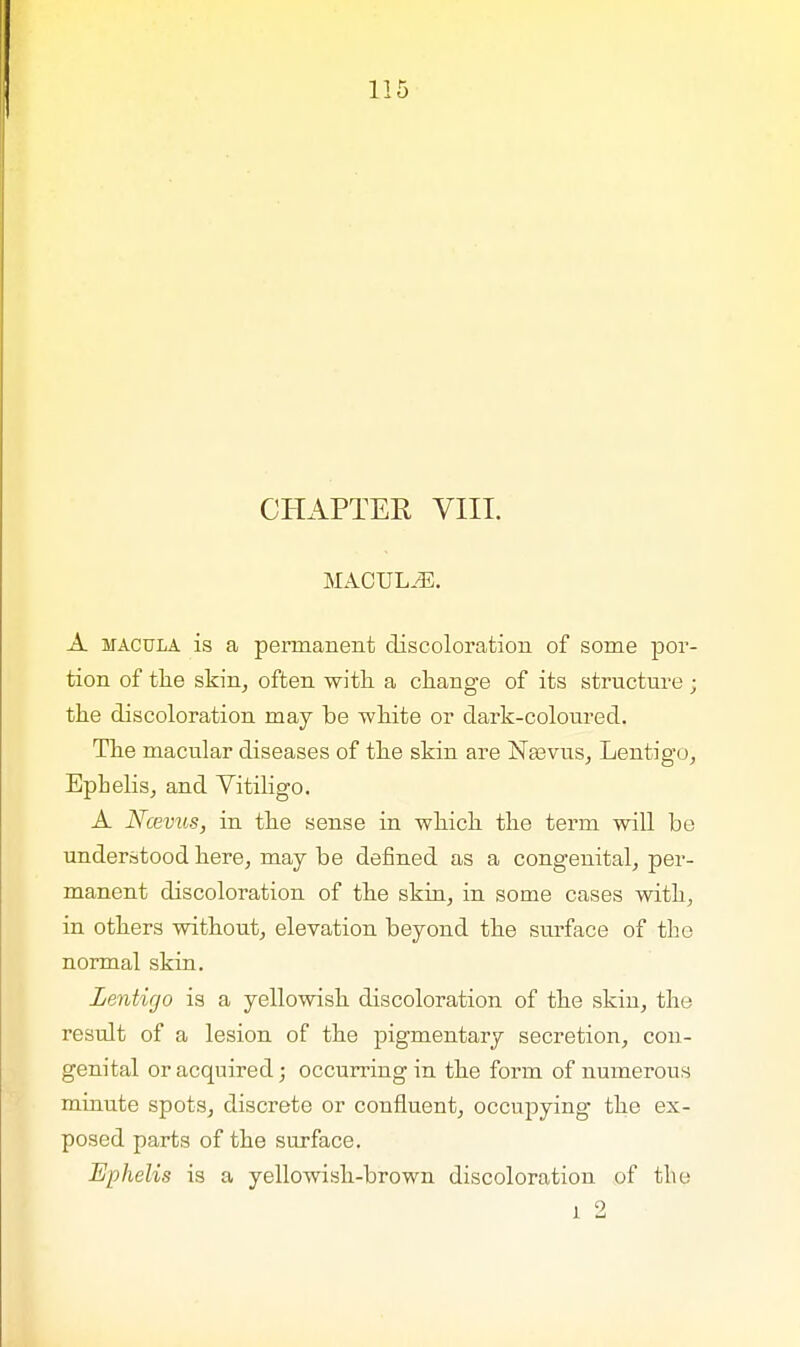 CHAPTER VIII. MACULAE. A macula is a permanent discoloration of some por- tion of the skin, often with a change of its structure ; the discoloration may be white or dark-coloured. The macular diseases of the skin are Neevus, Lentigo, Epbelis, and Vitiligo. A Ncevus, in the sense in which the term will be understood here, may be denned as a congenital, per- manent discoloration of the skin, in some cases with, in others without, elevation beyond the surface of the normal skin. Lentigo is a yellowish discoloration of the skin, the result of a lesion of the pigmentary secretion, con- genital or acquired; occurring in the form of numerous minute spots, discrete or confluent, occupying the ex- posed parts of the surface. Ephelis is a yellowish-brown discoloration of the l 2