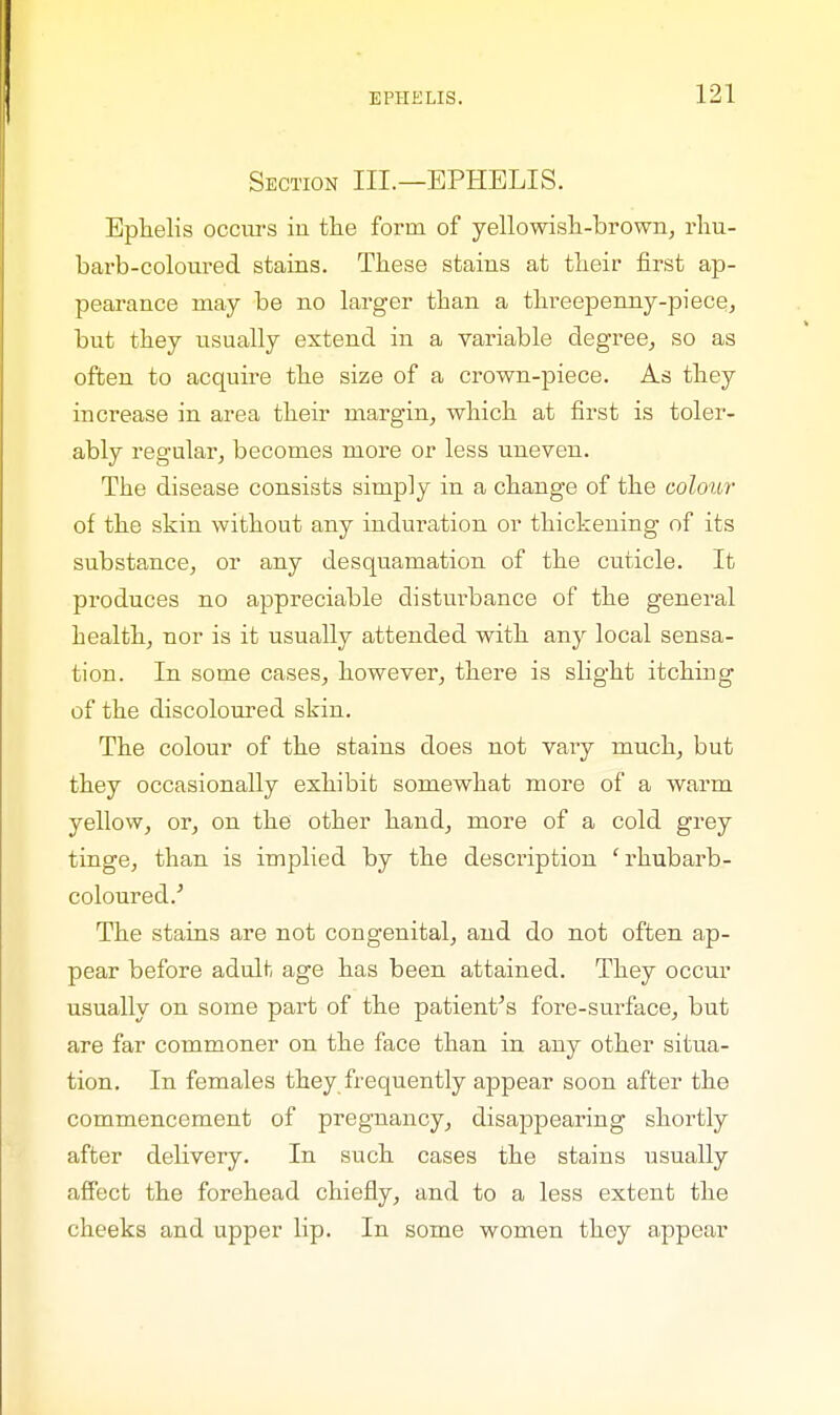 Section III.—EPHELIS. Eplielis occurs in the form of yellowish-brown, rhu- barb-coloured stains. These stains at their first ap- pearance may be no larger than a threepenny-piece, but they usually extend in a variable degree, so as often to acquire the size of a crown-piece. As they increase in area their margin, which at first is toler- ably regular, becomes more or less uneven. The disease consists simply in a change of the colour of the skin without any induration or thickening of its substance, or any desquamation of the cuticle. It produces no appreciable disturbance of the general health, nor is it usually attended with any local sensa- tion. In some cases, however, there is slight itching of the discoloured skin. The colour of the stains does not vary much, but they occasionally exhibit somewhat more of a warm yellow, or, on the other hand, more of a cold grey tinge, than is implied by the description ' rhubarb- coloured/ The stains are not congenital, and do not often ap- pear before adult age has been attained. They occur usually on some part of the patient's fore-surface, but are far commoner on the face than in any other situa- tion. In females they frequently appear soon after the commencement of pregnancy, disappearing shortly after delivery. In such cases the stains usually affect the forehead chiefly, and to a less extent the cheeks and upper lip. In some women they appear