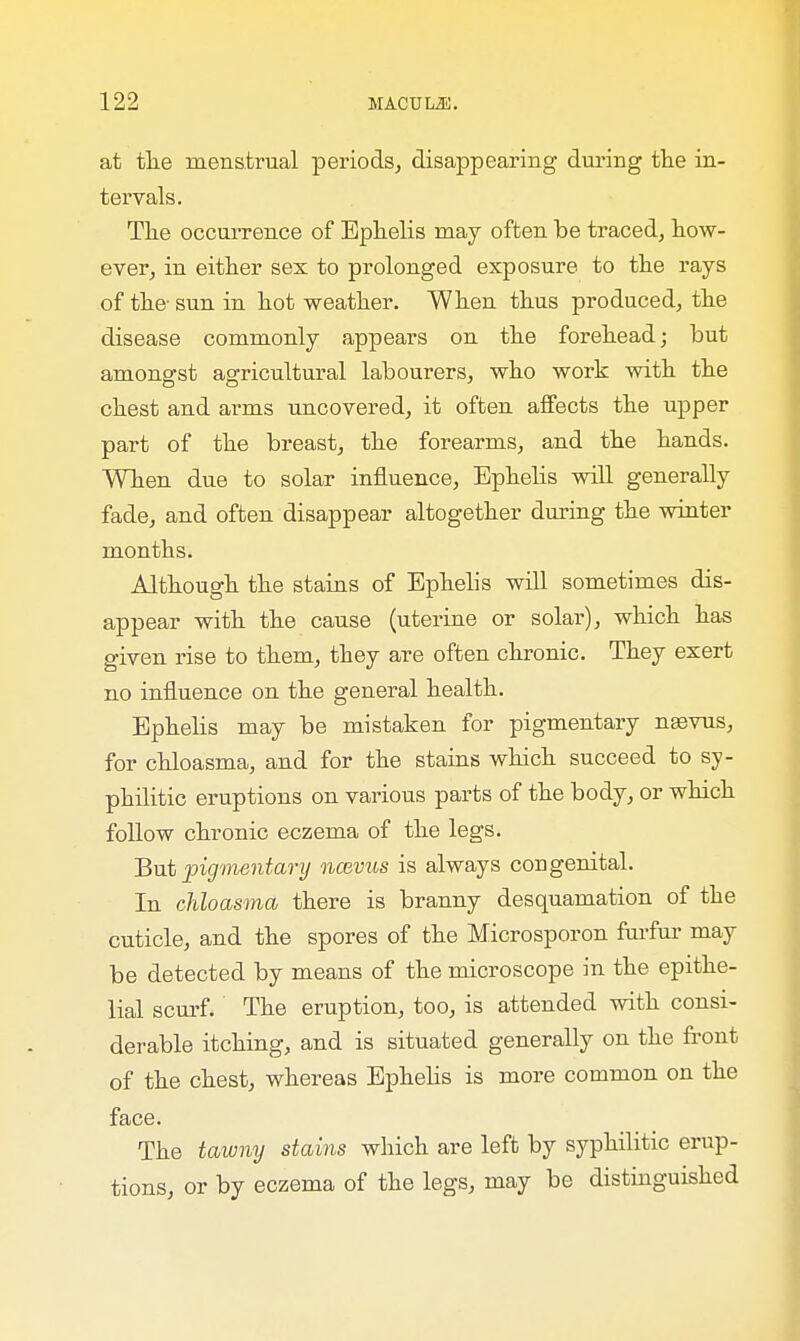 at the menstrual periods, disappearing during the in- tervals. The occurrence of Ephelis may often he traced, how- ever, in either sex to prolonged exposure to the rays of the- sun in hot weather. When thus produced, the disease commonly appears on the forehead; but amongst agricultural labourers, who work with the chest and arms uncovered, it often affects the upper part of the breast, the forearms, and the hands. When due to solar influence, Ephelis will generally fade, and often disappear altogether during the winter months. Although the stains of Ephelis will sometimes dis- appear with the cause (uterine or solar), which has given rise to them, they are often chronic. They exert no influence on the general health. Ephelis may be mistaken for pigmentary nsevus, for chloasma, and for the stains which succeed to sy- philitic eruptions on various parts of the body, or which follow chronic eczema of the legs. But pigmentary ncevus is always cod genital. In chloasma there is branny desquamation of the cuticle, and the spores of the Microsporon furfur may be detected by means of the microscope in the epithe- lial scurf. The eruption, too, is attended with consi- derable itching, and is situated generally on the front of the chest, whereas Ephelis is more common on the face. The tawny stains which are left by syphilitic erup- tions, or by eczema of the legs, may be distinguished