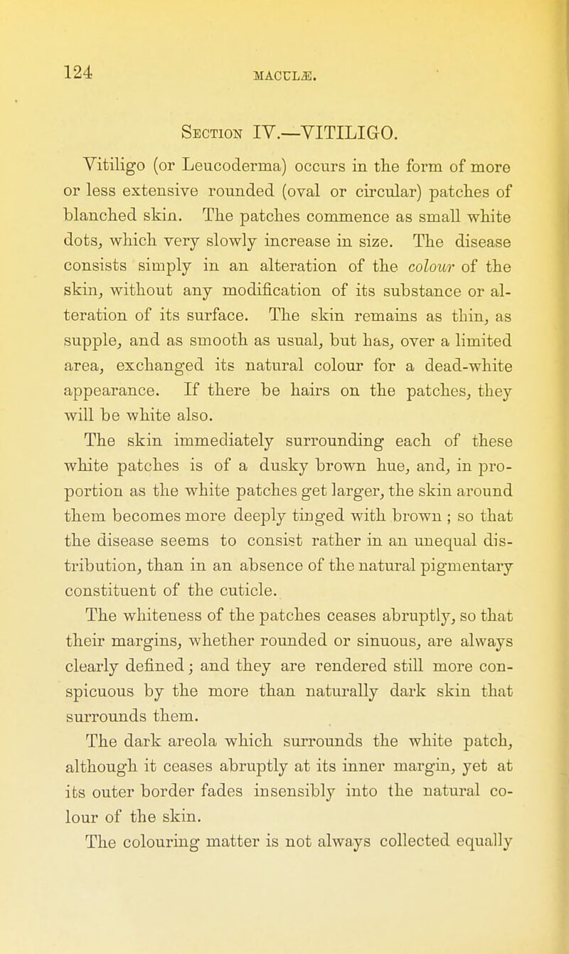 Section IV.—VITILIGO. Vitiligo (or Leucoderina) occurs in the form of more or less extensive rounded (oval or circular) patches of blanched skin. The patches commence as small white dots, which very slowly increase in size. The disease consists simply in an alteration of the colour of the skin, without any modification of its substance or al- teration of its surface. The skin remains as thin, as supple, and as smooth as usual, but has, over a limited area, exchanged its natural colour for a dead-white appearance. If there be hairs on the patches, they will be white also. The skin immediately surrounding each of these white patches is of a dusky brown hue, and, in pro- portion as the white patches get larger, the skin around them becomes more deeply tinged with brown ; so that the disease seems to consist rather in an unequal dis- tribution, than in an absence of the natural pigmentary constituent of the cuticle. The whiteness of the patches ceases abruptly, so that their margins, whether rounded or sinuous, are always clearly defined; and they are rendered still more con- spicuous by the more than naturally dark skin that surrounds them. The dark areola which surrounds the white patch, although it ceases abruptly at its inner margin, yet at its outer border fades insensibly into the natural co- lour of the skin. The colouring matter is not always collected equally