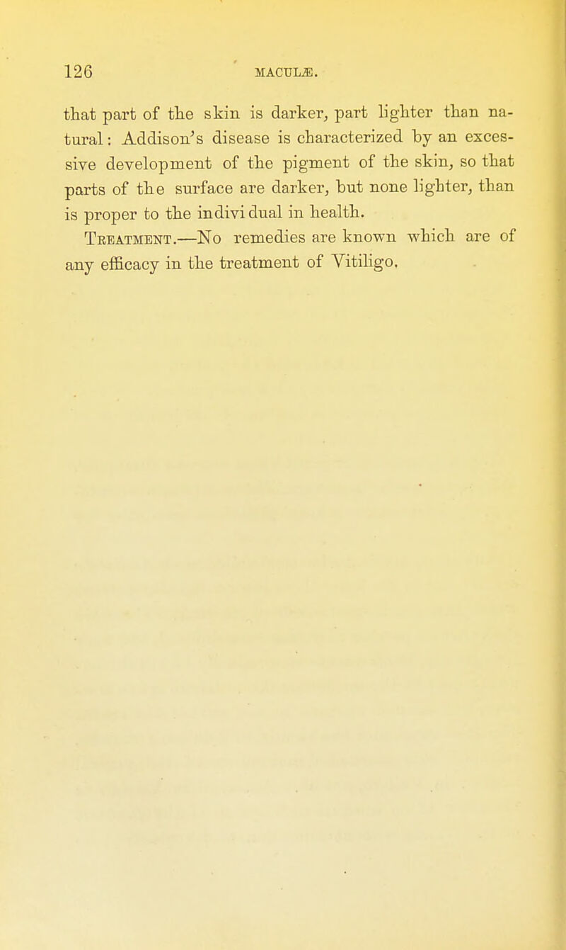 that part of the skin is darker, part lighter than na- tural : Addison's disease is characterized by an exces- sive development of the pigment of the skin, so that parts of the surface are darker, hut none lighter, than is proper to the individual in health. Treatment.—No remedies are known which are of any efficacy in the treatment of Vitiligo.