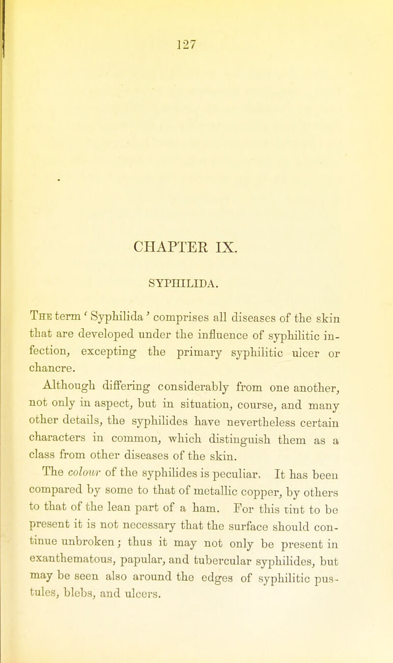 CHAPTER IX. SYPHILIDA. The term 1 Syphilida' comprises all diseases of the skin that are developed under the influence of syphilitic in- fection, excepting the primary syphilitic ulcer or chancre. Although differing considerably from one another, not only in aspect, but in situation, course, and many other details, the syphilides have nevertheless certain characters in common, which distinguish them as a class from other diseases of the skin. The colour of the syphilides is peculiar, It has been compared by some to that of metallic copper, by others to that of the lean part of a ham. Tor this tint to be present it is not necessary that the surface should con- tinue unbroken; thus it may not only be present in exanthematous, papular, and tubercular syphilides, but may be seen also around the edges of syphilitic pus- tules, blebs, and ulcers.