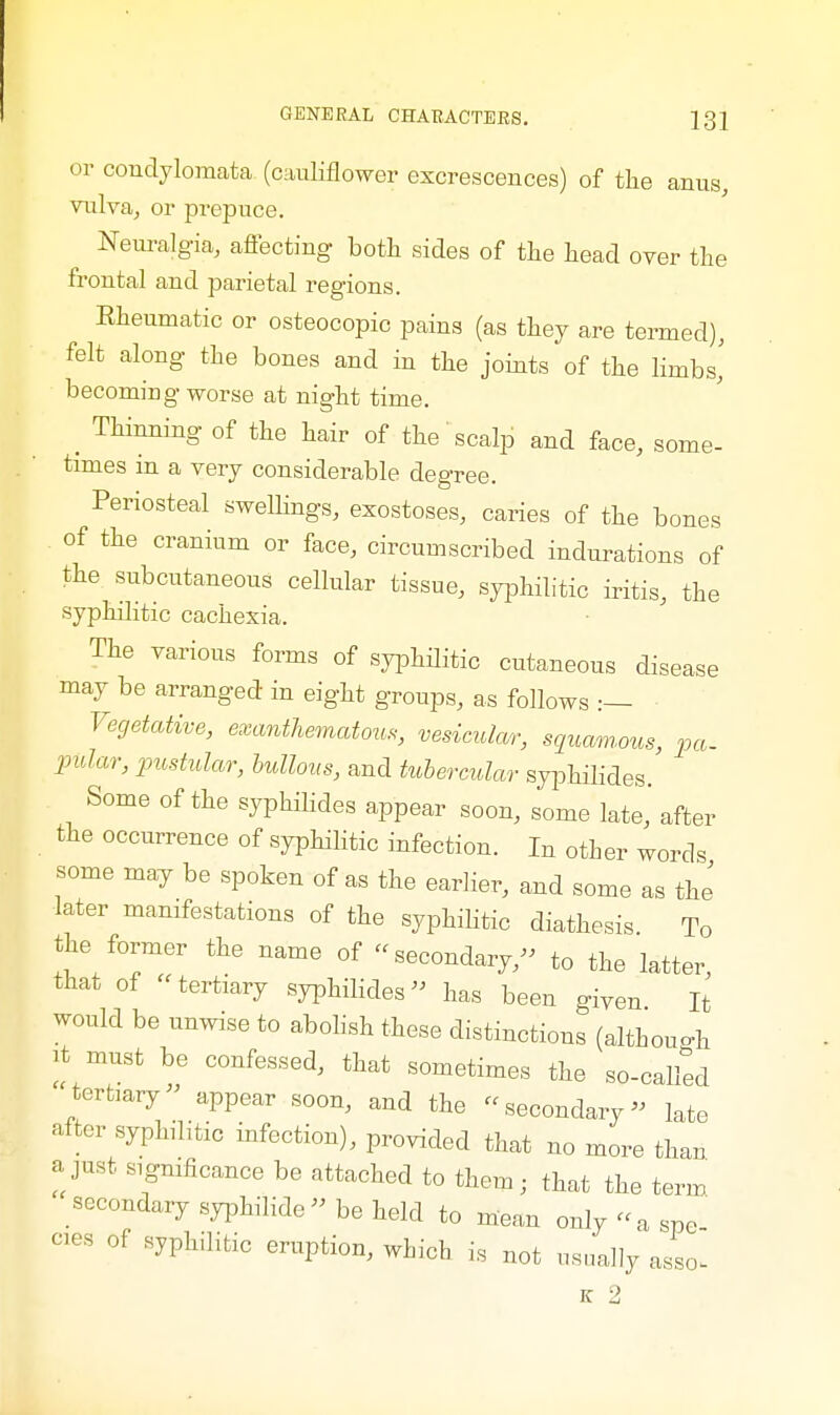 or condylomata (cauliflower excrescences) of the anus, vulva, or prepuce. Neuralgia, affecting both sides of the head over the frontal and parietal regions. Rheumatic or osteocopic pains (as they are termed), felt along the bones and in the joints of the limbs,' becoming worse at night time. _ Thinning of the hair of the' scalp and face, some- times m a very considerable degree. Periosteal swellings, exostoses, caries of the bones of the cranium or face, circumscribed indurations of the subcutaneous cellular tissue, syphilitic iritis, the syphilitic cachexia. The various forms of syphilitic cutaneous disease may be arranged in eight groups, as follows :— Vegetative, exanthematous, vesicular, squamous, pa. pilar, pustular, bullous, and tubercular syphilides. Some of the syphilides appear soon, some late,' after the occurrence of syphilitic infection. In other words some may be spoken of as the earlier, and some as the later manifestations of the syphilitic diathesis To the former the name of secondary, to the latter, that of tertiary syphilides has been given It would be unwise to abolish these distinctions (although it must be confessed, that sometimes the so-called tertiary appear soon, and the secondary late alter syphlitic infection), provided that no more than a just significance be attached to them; that the term secondary syphilide be held to mean only «a spe -es of syphilitic eruption, which is not usually asL K 2