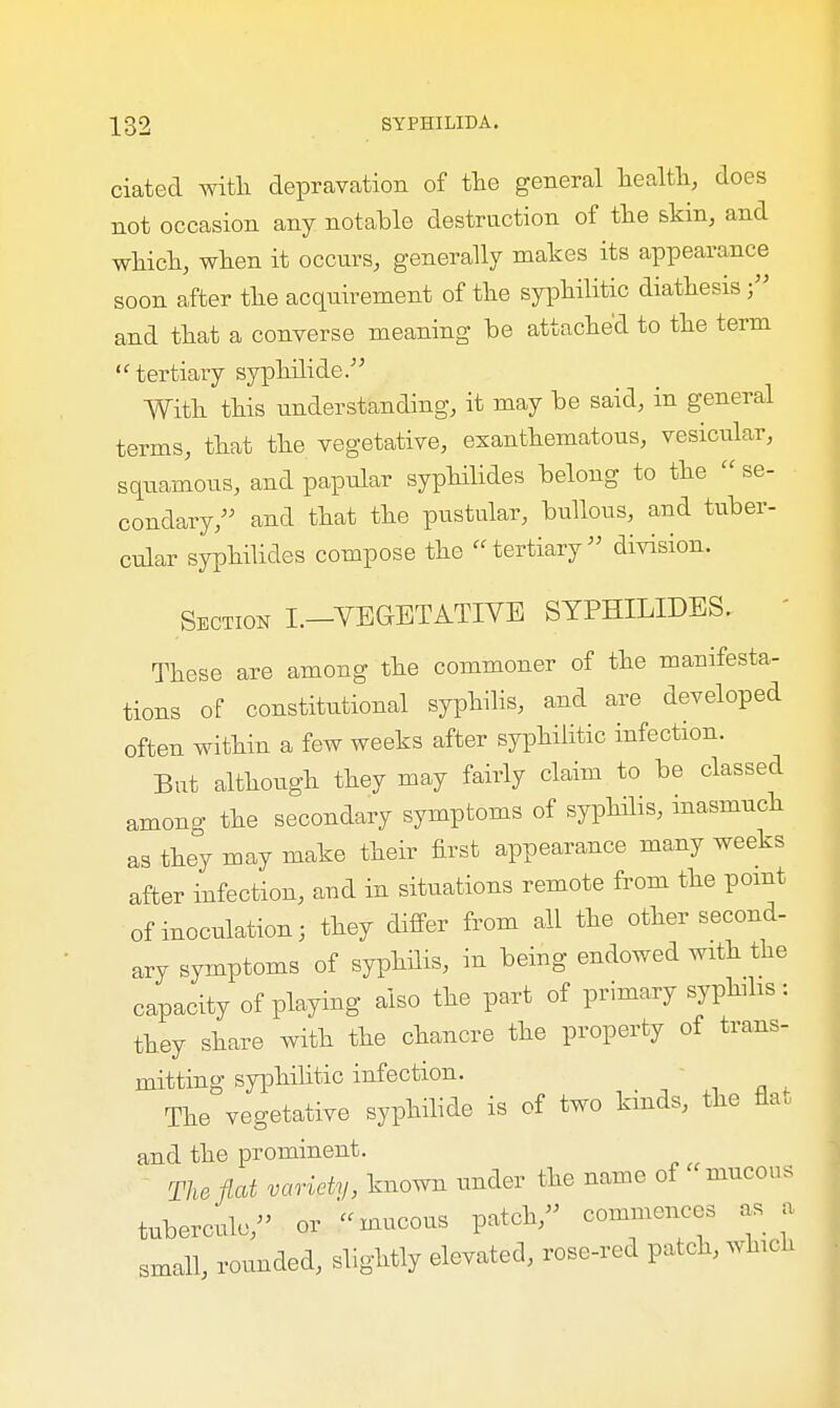 ciated with depravation of the general health, does not occasion any notable destruction of the skin, and which, when it occurs, generally makes its appearance soon after the acquirement of the syphilitic diathesis and that a converse meaning be attached to the term  tertiary syphilide. With this understanding, it may be said, in general terms, that the vegetative, exanthematous, vesicular, squamous, and papular syphilides belong to the  se- condary, and that the pustular, bullous, and tuber- cular syphilides compose the tertiary division. Section i.-YEGBTATIVE SYPHILIDES. - These are among the commoner of the manifesta- tions of constitutional syphilis, and are developed often within a few weeks after syphilitic infection. Bat although they may fairly claim to be classed among the secondary symptoms of syphilis, inasmuch as they may make their first appearance many weeks after infection, and in situations remote from the point of inoculation; they differ from all the other second- ary symptoms of syphilis, in being endowed with the capacity of playing also the part of primary syphilis : they share with the chancre the property of trans- mitting syphilitic infection. The vegetative syphilide is of two kinds, the flat and the prominent. The flat variety, known under the name of mucous tubercule, or mucous patch, commences as a small, rounded, slightly elevated, rose-red patch, which