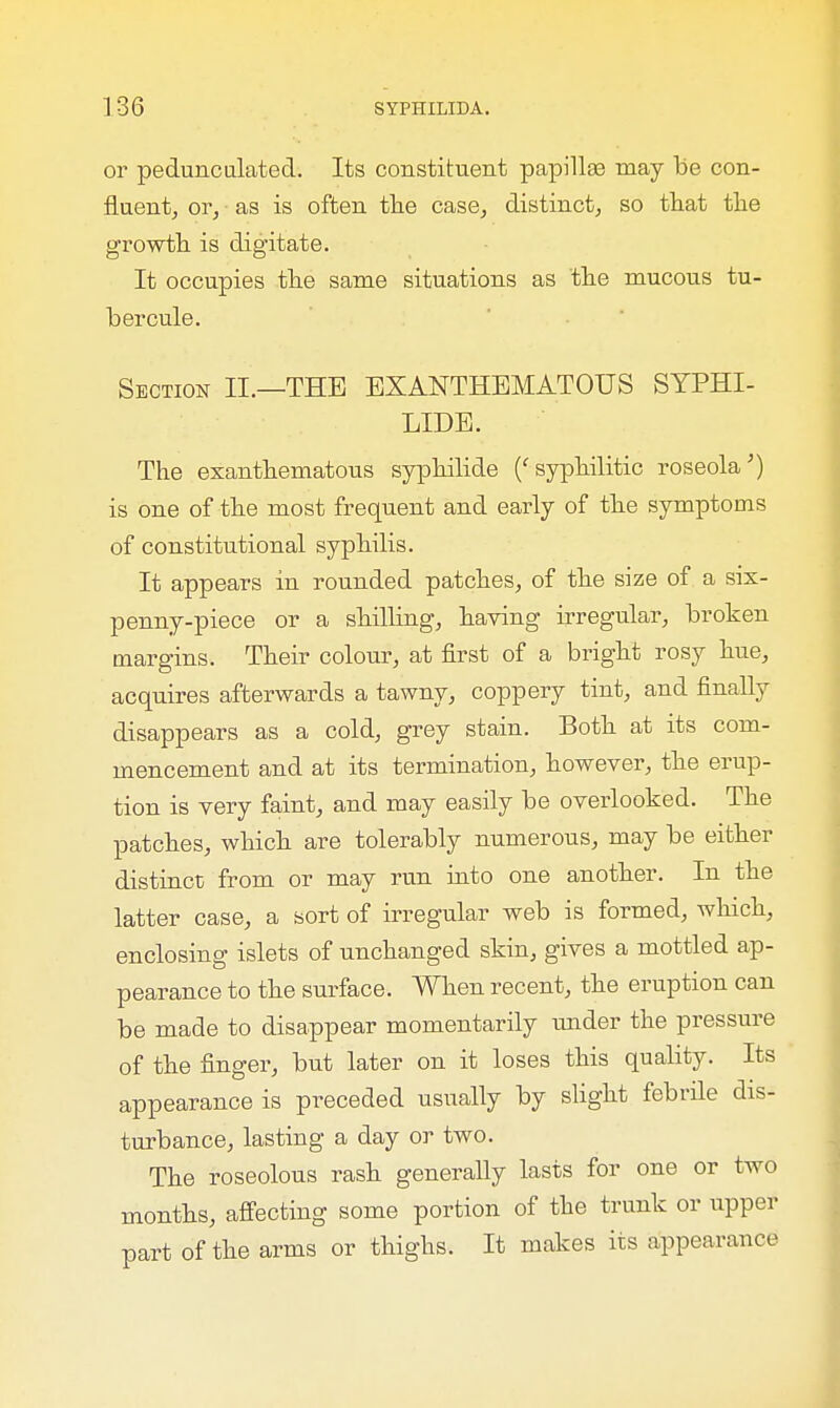 or pedunculated. Its constituent papillas may Be con- fluent, or, as is often the case, distinct, so that the growth is digitate. It occupies the same situations as the mucous tu- ber cule. Section II.—THE EXANTHEMATOUS SYPHI- LIDS. The exanthematous syphilide ('syphilitic roseola') is one of the most frequent and early of the symptoms of constitutional syphilis. It appears in rounded patches, of the size of a six- penny-piece or a shilling, having irregular, broken margins. Their colour, at first of a bright rosy hue, acquires afterwards a tawny, coppery tint, and finally disappears as a cold, grey stain. Both at its com- mencement and at its termination, however, the erup- tion is very faint, and may easily be overlooked. The patches, which are tolerably numerous, may be either distinct from or may run into one another. In the latter case, a sort of irregular web is formed, which, enclosing islets of unchanged skin, gives a mottled ap- pearance to the surface. When recent, the eruption can be made to disappear momentarily under the pressure of the finger, but later on it loses this quality. Its appearance is preceded usually by slight febrile dis- turbance, lasting a day or two. The roseolous rash generally lasts for one or two months, affecting some portion of the trunk or upper part of the arms or thighs. It makes its appearance