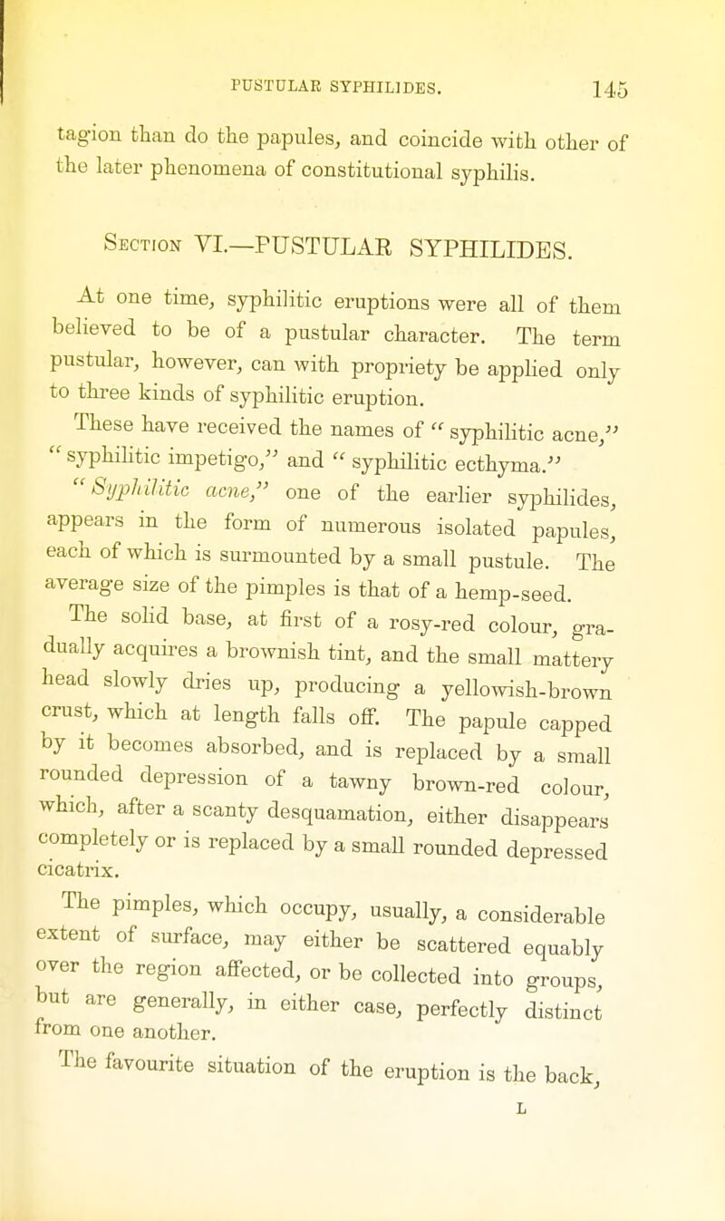 tagion than do the papules, and coincide with other of the later phenomena of constitutional syphilis. Section VI.—PUSTULAE SYPHILIDES. At one time, syphilitic eruptions were all of them believed to be of a pustular character. The term pustular, however, can with propriety be applied only to three kinds of syphilitic eruption. These have received the names of  syphilitic acne/'  syphilitic impetigo, and  syphilitic ecthyma. Syphilitic acne, one of the earlier syphilicles, appears in the form of numerous isolated papules^ each of which is surmounted by a small pustule. The average size of the pimples is that of a hemp-seed. The solid base, at first of a rosy-red colour, gra- dually acquires a brownish tint, and the small mattery head slowly dries up, producing a yellowish-brown crust, which at length falls off. The papule capped by it becomes absorbed, and is replaced by a small rounded depression of a tawny brown-red colour, which, after a scanty desquamation, either disappears completely or is replaced by a smaU rounded depressed cicatrix. The pimples, which occupy, usually, a considerable extent of surface, may either be scattered equably over the region affected, or be collected into groups, but are generally, in either case, perfectly distinct from one another. The favourite situation of the eruption is the back, L