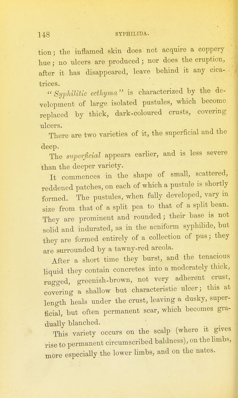 tion; the inflamed skin does not acquire a coppery hue; no ulcers are produced; nor does the eruption, after it has disappeared, leave behind it any cica- trices.  Syphilitic ecthyma is characterized by the de- velopment of large isolated pustules, which become replaced by thick, dark-coloured crusts, covering- ulcers. There are two varieties of it, the superficial and the deep. The superficial appears earlier, and is less severe than the deeper variety. It commences in the shape of small, scattered, reddened patches, on each of which a pustule is shortly formed. The pustules, when fully developed, vary in size from that of a split pea to that of a split bean. They are prominent and rounded; their base is not solid and indurated, as in the acniform syphilide, but they are formed entirely of a collection of pus; they are surrounded by a tawny-red areola. After a short time they burst, and the tenacious liquid they contain concretes into a moderately thick, rugged, greenish-brown, not very adherent crust, covering a shallow but characteristic ulcer; this at length heals under the crust, leaving a dusky, super- ficial, but often permanent scar, which becomes gra- dually blanched. This variety occurs on the scalp (where it gives rise to permanent circumscribed baldness), on the limbs, more especially the lower limbs, and on the nates.
