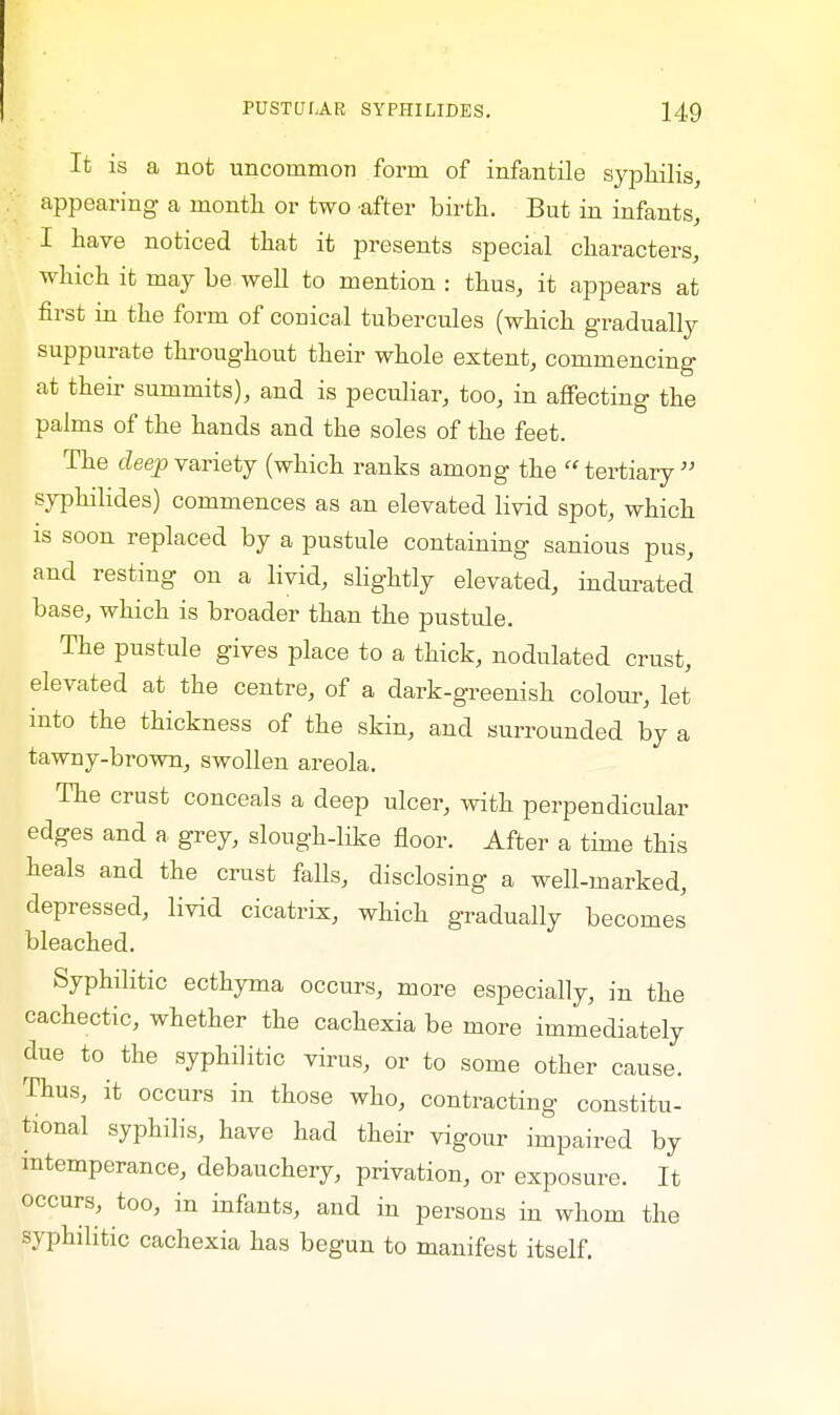 It is a not uncommon form of infantile syphilis, appearing a month or two after birth. But in infants, I have noticed that it presents special characters, which it may be well to mention : thus, it appears at first in the form of conical tubercules (which gradually suppurate throughout their whole extent, commencing at their summits), and is peculiar, too, in affecting the palms of the hands and the soles of the feet. The deep variety (which ranks among the tertiary syphilides) commences as an elevated livid spot, which is soon replaced by a pustule containing sanious pus, and resting on a livid, slightly elevated, indurated base, which is broader than the pustule. The pustule gives place to a thick, nodulated crust, elevated at the centre, of a dark-greenish colour, let into the thickness of the skin, and surrounded by a tawny-brown, swollen areola. The crust conceals a deep ulcer, with perpendicular edges and a grey, slough-like floor. After a time this heals and the crust falls, disclosing a well-marked, depressed, livid cicatrix, which gradually becomes bleached. Syphilitic ecthyma occurs, more especially, in the cachectic, whether the cachexia be more immediately due to the syphilitic virus, or to some other cause. Thus, it occurs in those who, contracting constitu- tional syphilis, have had their vigour impaired by intemperance, debauchery, privation, or exposure. It occurs, too, in infants, and in persons in whom the syphilitic cachexia has begun to manifest itself.