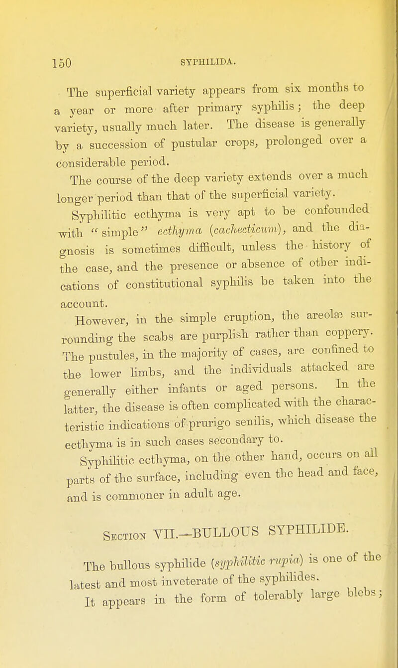 The superficial variety appears from six months to a year or more after primary syphilis; the deep variety, usually much later. The disease is generally by a succession of pustular crops, prolonged over a considerable period. The course of the deep variety extends over a much longer period than that of the superficial variety. Syphilitic ecthyma is very apt to be confounded with simple ecthyma (cachedicum), and the dia- gnosis is sometimes difficult, unless the history of the case, and the presence or absence of other indi- cations of constitutional syphilis be taken into the account. However, in the simple eruption, the areolae sur- rounding the scabs are purplish rather than coppery. The pustules, in the majority of cases, are confined to the lower limbs, and the individuals attacked are generally either infants or aged persons. In the latter, the disease is often complicated with the charac- teristic indications of prurigo senilis, which disease the ecthyma is in such cases secondary to. Syphilitic ecthyma, on the other hand, occurs on all parts of the surface, including even the head and face, and is commoner in adult age. Section VII.-BULLOUS SYPHILIDS. The bullous syphilide [syphilitic rupia) is one of the latest and most inveterate of the syphilides. It appears in the form of tolerably large blebs;