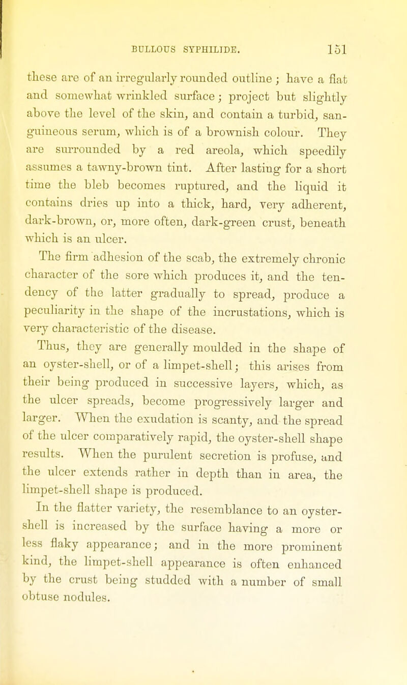 these are of an irregularly rounded outline ; have a fiat and somewhat wrinkled surface; project but slightly above the level of the skin, and contain a turbid, san- guineous serum, which is of a brownish colour. They are surrounded by a red areola, which speedily assumes a tawny-brown tint. After lasting for a short time the bleb becomes ruptured, and the liquid it contains dries up into a thick, hard, very adherent, dark-brown, or, more often, dark-green crust, beneath which is an ulcer. The firm adhesion of the scab, the extremely chronic character of the sore Avhich produces it, and the ten- dency of the latter gradually to spread, produce a peculiarity in the shape of the incrustations, which is very characteristic of the disease. Thus, they are generally moulded in the shape of an oyster-shell, or of a limpet-shell • this arises from their being produced in successive layers, which, as the ulcer spreads, become progressively larger and larger. When the exudation is scanty, and the spread of the ulcer comparatively rapid, the oyster-shell shape results. When the purulent secretion is profuse, and the ulcer extends rather in depth than in area, the limpet-shell shape is produced. In the flatter variety, the resemblance to an oyster- shell is increased by the surface having a more or less flaky appearance; and in the more prominent kind, the limpet-shell appearance is often enhanced by the crust being studded with a number of small obtuse nodules.