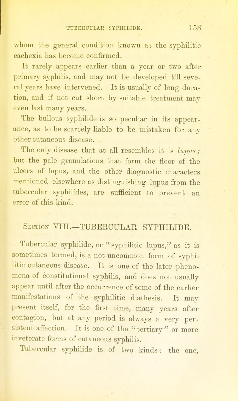 whom the general condition known as the syphilitic cachexia has become confirmed. It rarely appears earlier than a year or two after primary syphilis, and may not be developed till seve- ral years have intervened. It is usually of loug dura- tion, and if not cut short by suitable treatment may even last many years. The bullous syphilide is so peculiar in its appear- ance, as to be scarcely liable to be mistaken for any other cutaneous disease. The only disease that at all resembles it is lupus ; but the pale granulations that form the floor of the ulcers of lupus, and the other diagnostic characters mentioned elsewhere as distinguishing lupus from the tubercular syphilicles, are sufficient to prevent an error of this kind. Section VIII.—TUBERCULAR SYPHILIDE. Tubercular syphilide, or  syphilitic lupus, as it is sometimes termed, is a not uncommon form of syphi- litic cutaneous disease. It is one of the later pheno- mena of constitutional syphilis, and does not usually appear until after the occurrence of some of the earlier manifestations of the syphilitic diathesis. It may present itself, for the first time, many years after contagion, but at any period is always a very per- sistent affection. It is one of the tertiary or more inveterate forms of cutaneous syphilis. Tubercular syphilide is of two kinds : the one,