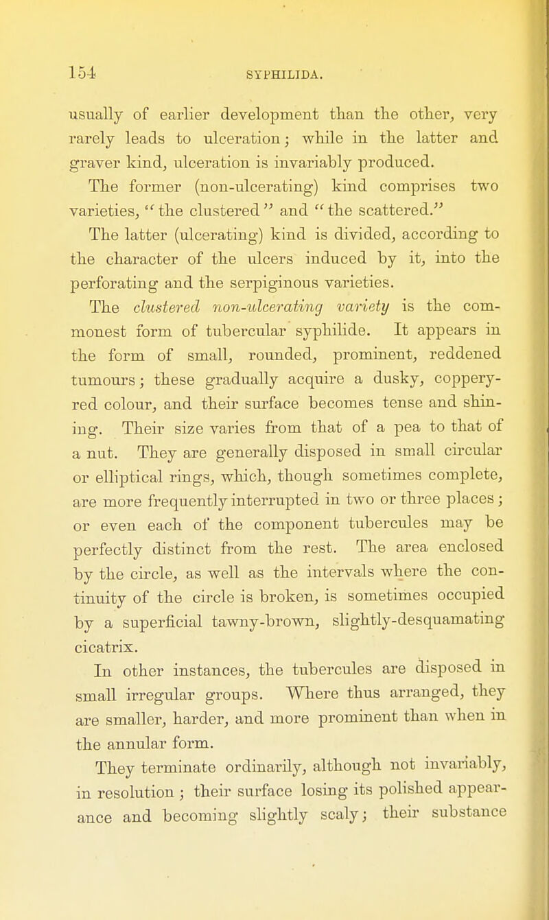 usually of earlier development than the other, very rarely leads to ulceration; while in the latter and graver kind, ulceration is invariably produced. The former (non-ulcerating) kind comprises two varieties,IC the clustered and the scattered. The latter (ulcerating) kind is divided, according to the character of the ulcers induced by it, into the perforating and the serpiginous varieties. The clustered non-ulcerating variety is the com- monest form of tubercular syphilide. It appears in the form of small, rounded, prominent, reddened tumours; these gradually acquire a dusky, coppery- red colour, and their surface becomes tense and shin- ing. Their size varies from that of a pea to that of a nut. They are generally disposed in small circular or elliptical rings, which, though sometimes complete, are more frequently interrupted in two or three places; or even each of the component tubercules may be perfectly distinct from the rest. The area enclosed by the circle, as well as the intervals where the con- tinuity of the circle is broken, is sometimes occupied by a superficial tawny-brown, slightly-desquamating cicatrix. In other instances, the tubercules are disposed in small irregular groups. Where thus arranged, they are smaller, harder, and more prominent than when in the annular form. They terminate ordinarily, although not invariably, in resolution ; their surface losing its polished appear- ance and becoming slightly scaly; then substance