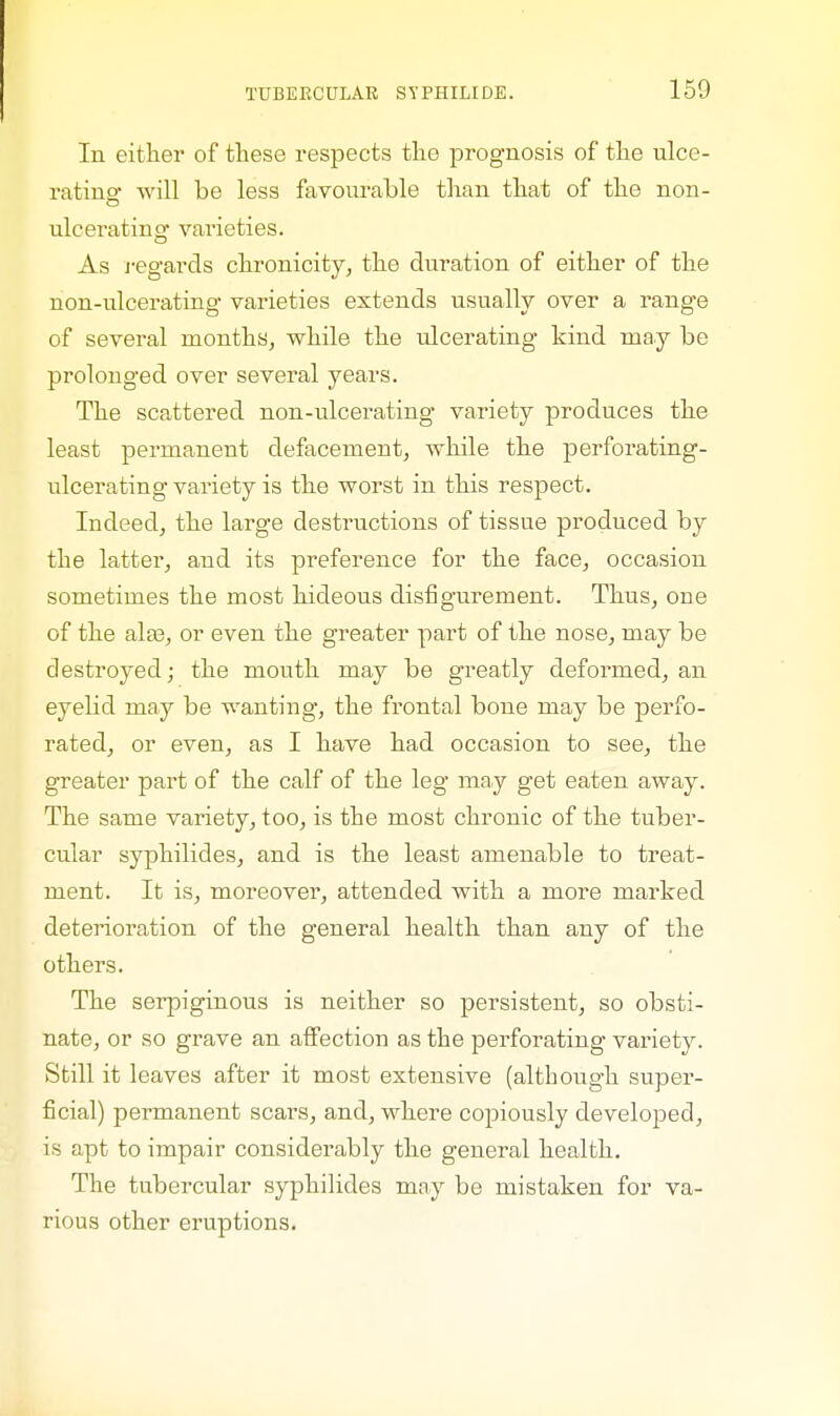 In either of these respects the prognosis of the ulce- rating will be less favourable than that of the non- ulcerating varieties. As regards chronicity, the duration of either of the non-ulcerating varieties extends usually over a range of several months, while the ulcerating kind may be prolonged over several years. The scattered non-ulcerating variety produces the least permanent defacement, while the perforating- ulcerating variety is the worst in this respect. Indeed, the large destructions of tissue produced by the latter, and its preference for the face, occasion sometimes the most hideous disfigurement. Thus, one of the alaa, or even the greater part of the nose, may be destroyed; the mouth may be greatly deformed, an eyelid may be wanting, the frontal bone may be perfo- rated, or even, as I have had occasion to see, the greater part of the calf of the leg may get eaten away. The same variety, too, is the most chronic of the tuber- cular syphilides, and is the least amenable to treat- ment. It is, moreover, attended with a more marked deterioration of the general health than any of the others. The serpiginous is neither so persistent, so obsti- nate, or so grave an affection as the perforating variety. Still it leaves after it most extensive (although super- ficial) permanent scars, and, where copiously developed, is apt to impair considerably the general health. The tubercular syphilides may be mistaken for va- rious other eruptions.
