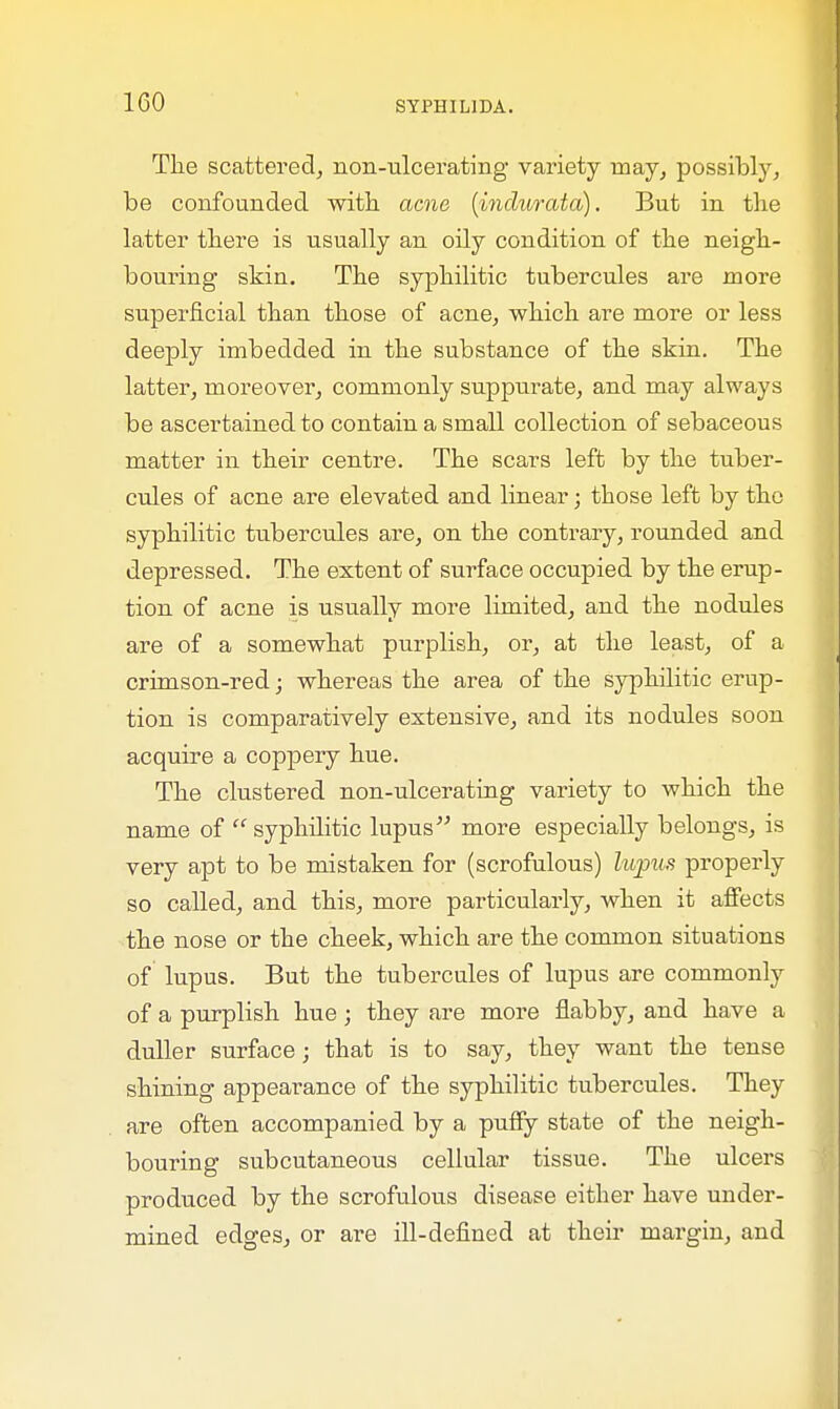 The scattered, non-ulcerating variety may, possibly, be confounded with acne (indurata). But in the latter there is usually an oily condition of the neigh- bouring skin. The syphilitic tubercules are more superficial than those of acne, which are more or less deeply imbedded in the substance of the skin. The latter, moreover, commonly suppurate, and may always be ascertained to contain a small collection of sebaceous matter in their centre. The scars left by the tuber- cules of acne are elevated and linear; those left by the syphilitic tubercules are, on the contrary, rounded and depressed. The extent of surface occupied by the erup- tion of acne is usually more limited, and the nodules are of a somewhat purplish, or, at the least, of a crimson-red; whereas the area of the syphilitic erup- tion is comparatively extensive, and its nodules soon acquire a coppery hue. The clustered non-ulcerating variety to which the name of  syphilitic lupus more especially belongs, is very apt to be mistaken for (scrofulous) lupus properly so called, and this, more particularly, when it affects the nose or the cheek, which are the common situations of lupus. But the tubercules of lupus are commonly of a purplish hue; they are more flabby, and have a duller surface; that is to say, they want the tense shining appearance of the syphilitic tubercules. They are often accompanied by a puffy state of the neigh- bouring subcutaneous cellular tissue. The ulcers produced by the scrofulous disease either have under- mined edges, or are ill-defined at their margin, and