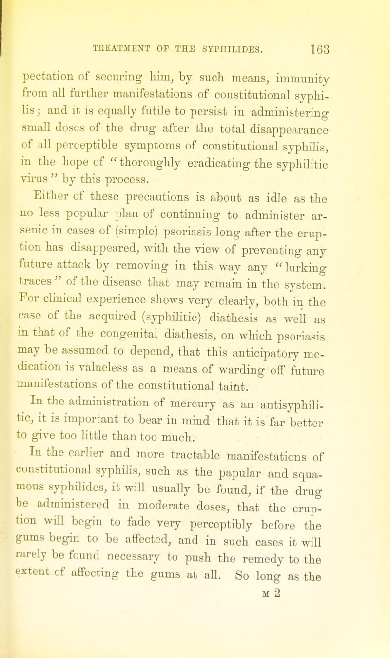 pectation of securing hiin, by such means, immunity from all further manifestations of constitutional syphi- lis ; and it is equally futile to persist in administering small closes of the drug after the total disappearance of all perceptible symptoms of constitutional syphilis, in the hope of  thoroughly eradicating the syphilitic virus  by this process. Either of these precautions is about as idle as the no less popular plan of continuing to administer ar- senic in cases of (simple) psoriasis long after the erup- tion has disappeared, with the view of preventing any future attack by removing in this way any lurking traces  of the disease that may remain in the system. For clinical experience shows very clearly, both in the case of the acquired (syphilitic) diathesis as well as m that of the congenital diathesis, on which psoriasis may be assumed to depend, that this anticipatory me- dication is valueless as a means of warding off future manifestations of the constitutional taint. In the administration of mercury as an antisyphili- tic, it is important to bear in mind that it is far better to give too little than too much. In the earlier and more tractable manifestations of constitutional syphilis, such as the papular and squa- mous syphilides, it will usually be found, if the drug be administered in moderate doses, that the erup- tion will begin to fade very perceptibly before the gums begin to be affected, and in such cases it will rarely be found necessary to push the remedy to the extent of affecting the gums at all. So long as the M 2