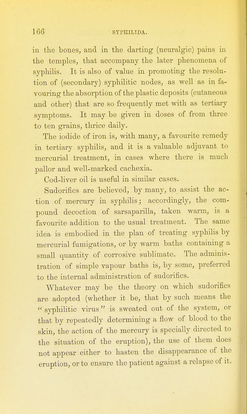 in the bones, and in the darting (neuralgic) pains in the temples, that accompany the later phenomena of syphilis. It is also of value in promoting the resolu- tion of (secondary) syphilitic nodes, as well as in fa- vouring the absorption of the plastic deposits (cutaneous and other) that are so frequently met with as tertiary symptoms. It may be given in doses of from three to ten grains, thrice daily. The iodide of iron is, with many, a favourite remedy in tertiary syphilis, and it is a valuable adjuvant to mercurial treatment, in cases where there is much pallor and well-marked cachexia. Cod-liver oil is useful in similar cases. Sudorifics are believed, by many, to assist the ac- tion of mercury in syphilis; accordingly, the com- pound decoction of sarsaparilla, taken warm, is a favourite addition to the usual treatment. The same idea is embodied in the plan of treating syphilis by mercurial fumigations, or by warm baths containing a small quantity of corrosive sublimate. The adminis- tration of simple vapour baths is, by some, preferred to the internal administration of sudorifics. Whatever may be the theory on which sudorifics are adopted (whether it be, that by such means the  syphilitic virus is sweated out of the system, or that by repeatedly determining a flow of blood to the skin, the action of the mercury is specially directed to the situation of the eruption), the use of them does not appear either to hasten the disappearance of the eruption, or to ensure the patient against a relapse of it.