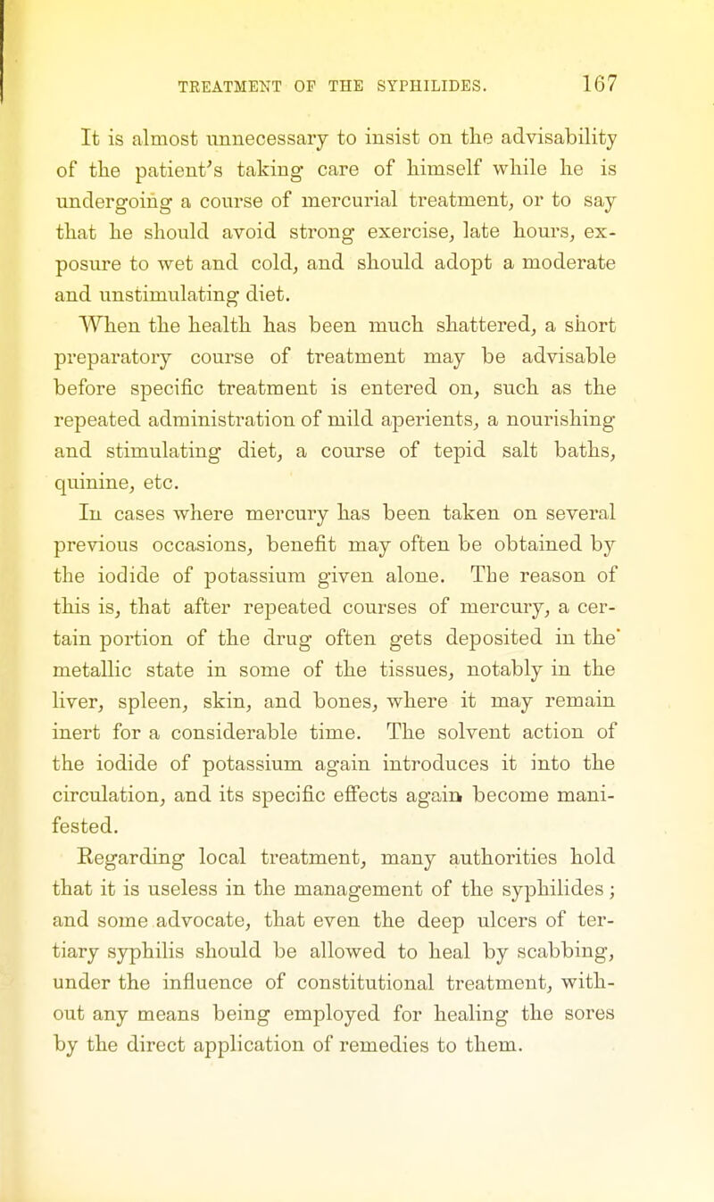 It is almost unnecessary to insist on the advisability of the patient's taking care of himself while he is undergoing a course of mercurial treatment, or to say that he should avoid strong exercise, late hours, ex- posure to wet and cold, and should adopt a moderate and unstimulating diet. When the health has been much shattered, a short preparatory course of treatment may be advisable before specific treatment is entered on, such as the repeated administration of mild aperients, a nourishing and stimulating diet, a course of tepid salt baths, quinine, etc. In cases where mercury has been taken on several previous occasions, benefit may often be obtained by the iodide of potassium given alone. The reason of this is, that after repeated courses of mercury, a cer- tain portion of the drug often gets deposited in the' metallic state in some of the tissues, notably in the liver, spleen, skin, and bones, where it may remain inert for a considerable time. The solvent action of the iodide of potassium again introduces it into the circulation, and its specific effects again become mani- fested. Regarding local treatment, many authorities hold that it is useless in the management of the syphilides; and some advocate, that even the deep ulcers of ter- tiary syphilis should be allowed to heal by scabbing, under the influence of constitutional treatment, with- out any means being employed for healing the sores by the direct application of remedies to them.