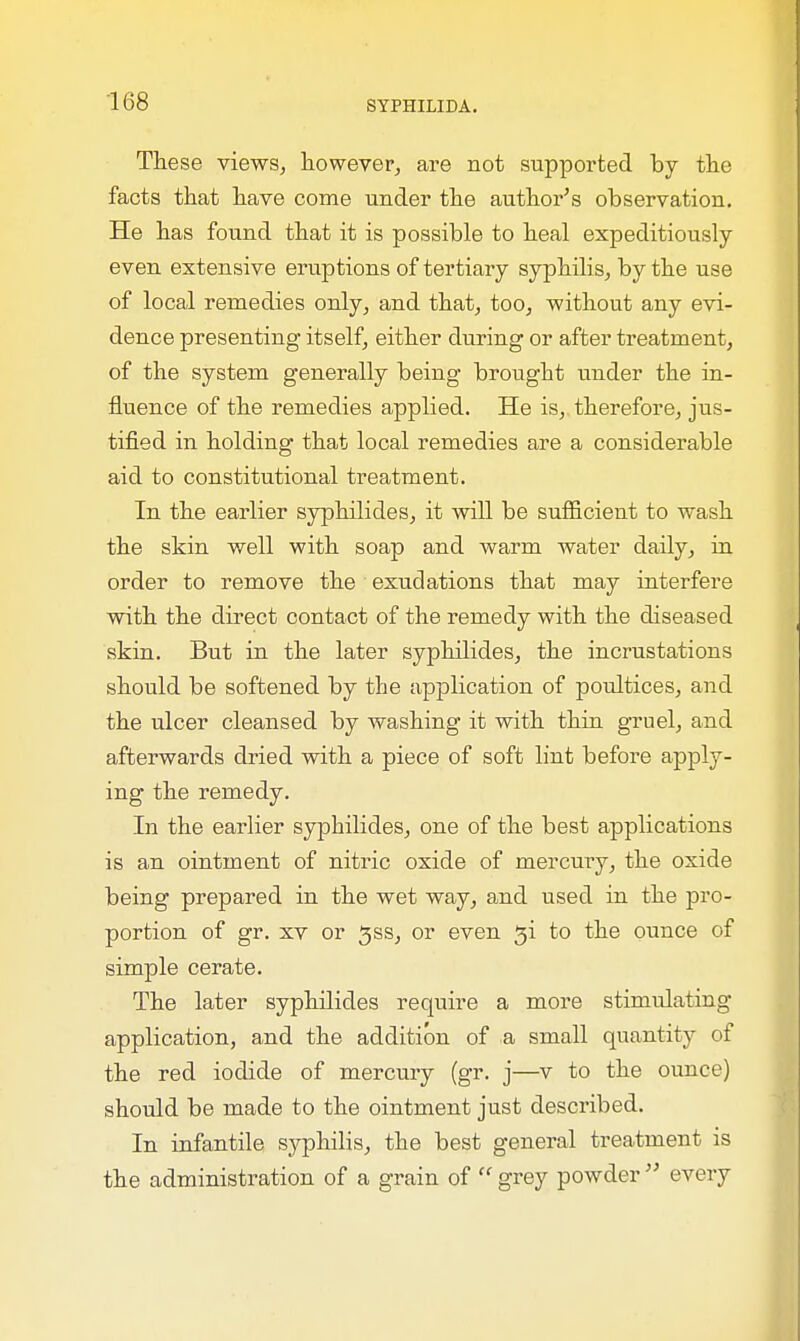 These views, however, are not supported by the facts that have come under the author's observation. He has found that it is possible to heal expeditiously even extensive eruptions of tertiary syphilis, by the use of local remedies only, and that, too, without any evi- dence presenting itself, either during or after treatment, of the system generally being brought under the in- fluence of the remedies applied. He is, therefore, jus- tified in holding that local remedies are a considerable aid to constitutional treatment. In the earlier syphilides, it will be sufficient to wash the skin well with soap and warm water daily, in order to remove the exudations that may interfere with the direct contact of the remedy with the diseased skin. But in the later syphilides, the incrustations should be softened by the application of poultices, and the ulcer cleansed by washing it with thin gruel, and afterwards dried with a piece of soft lint before apply- ing the remedy. In the earlier syphilides, one of the best applications is an ointment of nitric oxide of mercury, the oxide being prepared in the wet way, and used in the pro- portion of gr. xv or ^ss, or even gi to the ounce of simple cerate. The later syphilides require a more stimulating application, and the addition of a small quantity of the red iodide of mercury (gr. j—v to the ounce) should be made to the ointment just described. In infantile syphilis, the best general treatment is the administration of a grain of '' grey powder  every