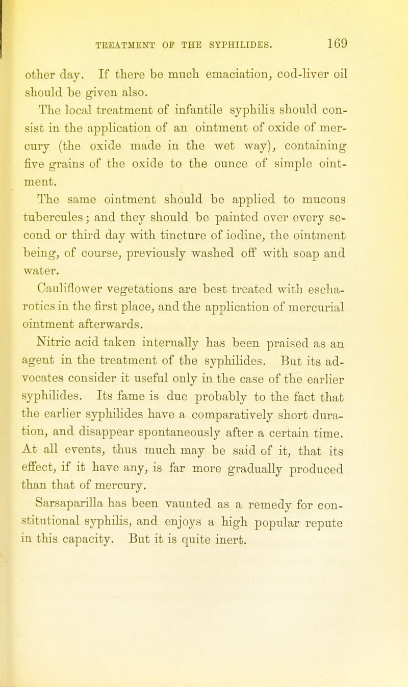 other day. If there be much, emaciation, cod-liver oil should be given also. The local treatment of infantile syphilis should con- sist in the application of an ointment of oxide of mer- cury (the oxide made in the wet way), containing five grains of the oxide to the ounce of simple oint- ment. The same ointment should be applied to mucous tubercules; and they should be painted over every se- cond or third day with tincture of iodine, the ointment being, of course, previously washed off with soap and water. Cauliflower vegetations are best treated with escha- rotics in the first place, and the application of mercurial ointment afterwards. Nitric acid taken internally has been praised as an agent in the treatment of the syphilides. But its ad- vocates consider it useful only in the case of the earlier syphilides. Its fame is due probably to the fact that the earlier syphilides have a comparatively short dura- tion, and disappear spontaneously after a certain time. At all events, thus much may be said of it, that its effect, if it have any, is far more gradually produced than that of mercury. Sarsaparilla has been vaunted as a remedy for con- stitutional syphilis, and enjoys a high popular repute in this capacity. But it is quite inert.