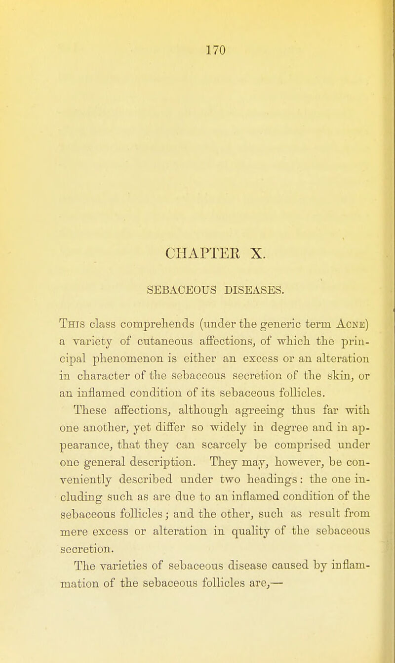 CHAPTER X. SEBACEOUS DISEASES. This class comprehends (under the generic term Acne) a variety of cutaneous affections, of which the prin- cipal phenomenon is either an excess or an alteration in character of the sebaceous secretion of the skin, or an inflamed condition of its sebaceous follicles. These affections, although agreeing thus far with one another, yet differ so widely in degree and in ap- pearance, that they can scarcely be comprised under one general description. They may, however, be con- veniently described under two headings: the one in- cluding such as are due to an inflamed condition of the sebaceous follicles; and the other, such as result from mere excess or alteration in quality of the sebaceous secretion. The varieties of sebaceous disease caused by inflam- mation of the sebaceous follicles are,—