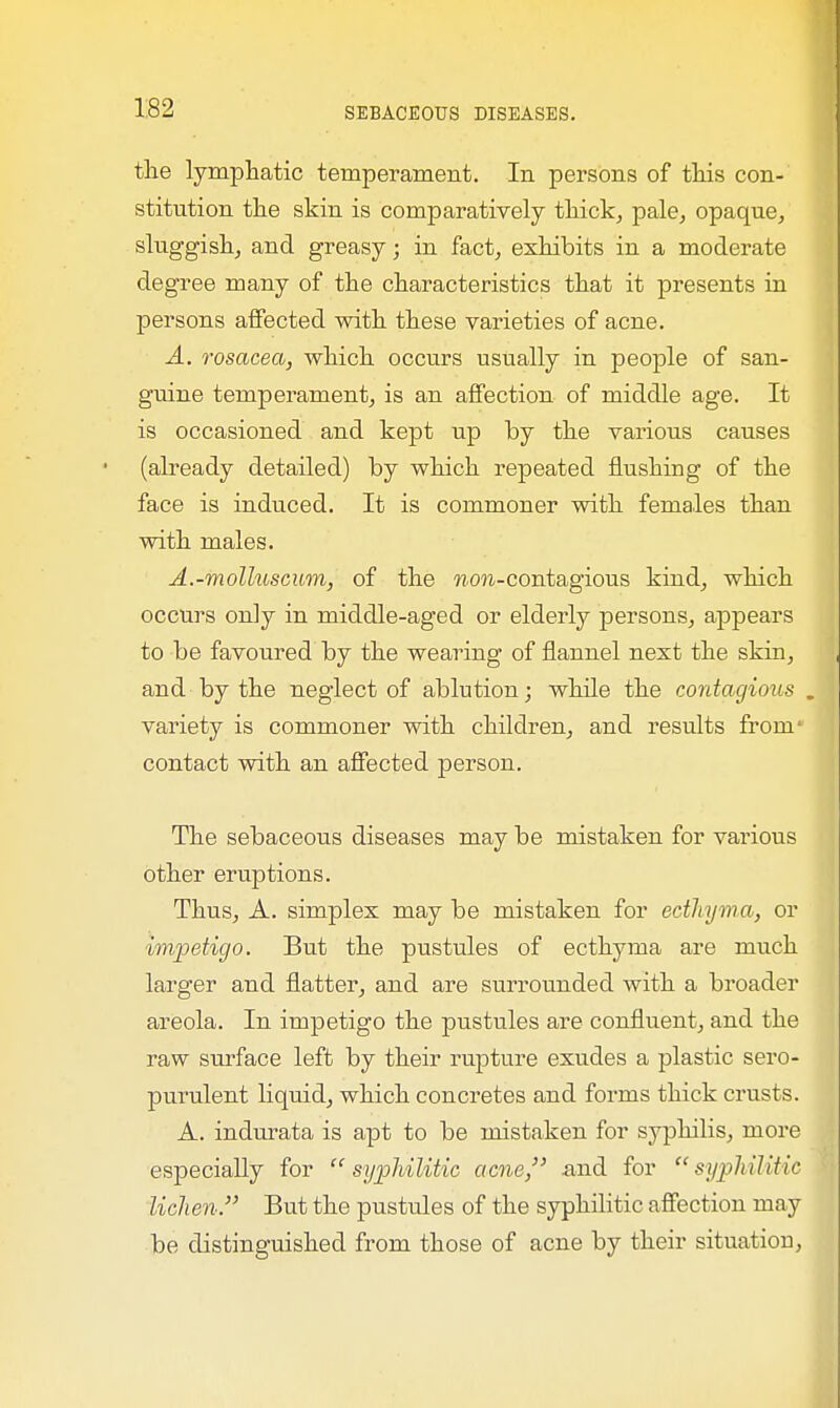 the lymphatic temperament. In persons of this con- stitution the skin is comparatively thick, pale, opaque, sluggish, and greasy; in fact, exhibits in a moderate degree many of the characteristics that it presents in persons affected with these varieties of acne. A. rosacea, which occurs usually in people of san- guine temperament, is an affection of middle age. It is occasioned and kept up by the various causes (already detailed) by which repeated flushing of the face is induced. It is commoner with females than with males. A.-molluscum, of the »cm-contagious kind, which occurs only in middle-aged or elderly persons, appears to be favoured by the wearing of flannel next the skin, and by the neglect of ablution; while the contagious . variety is commoner with children, and results from' contact with an affected person. The sebaceous diseases may be mistaken for various other eruptions. Thus, A. simplex may be mistaken for ecthyma, or impetigo. But the pustules of ecthyma are much larger and natter, and are surrounded with a broader areola. In impetigo the pustules are confluent, and the raw surface left by their rupture exudes a plastic sero- purulent liquid, which concretes and forms thick crusts. A. indurata is apt to be mistaken for syphilis, more especially for syphilitic acne, and for syphilitic lichen. But the pustules of the syphilitic affection may be distinguished from those of acne by their situation,