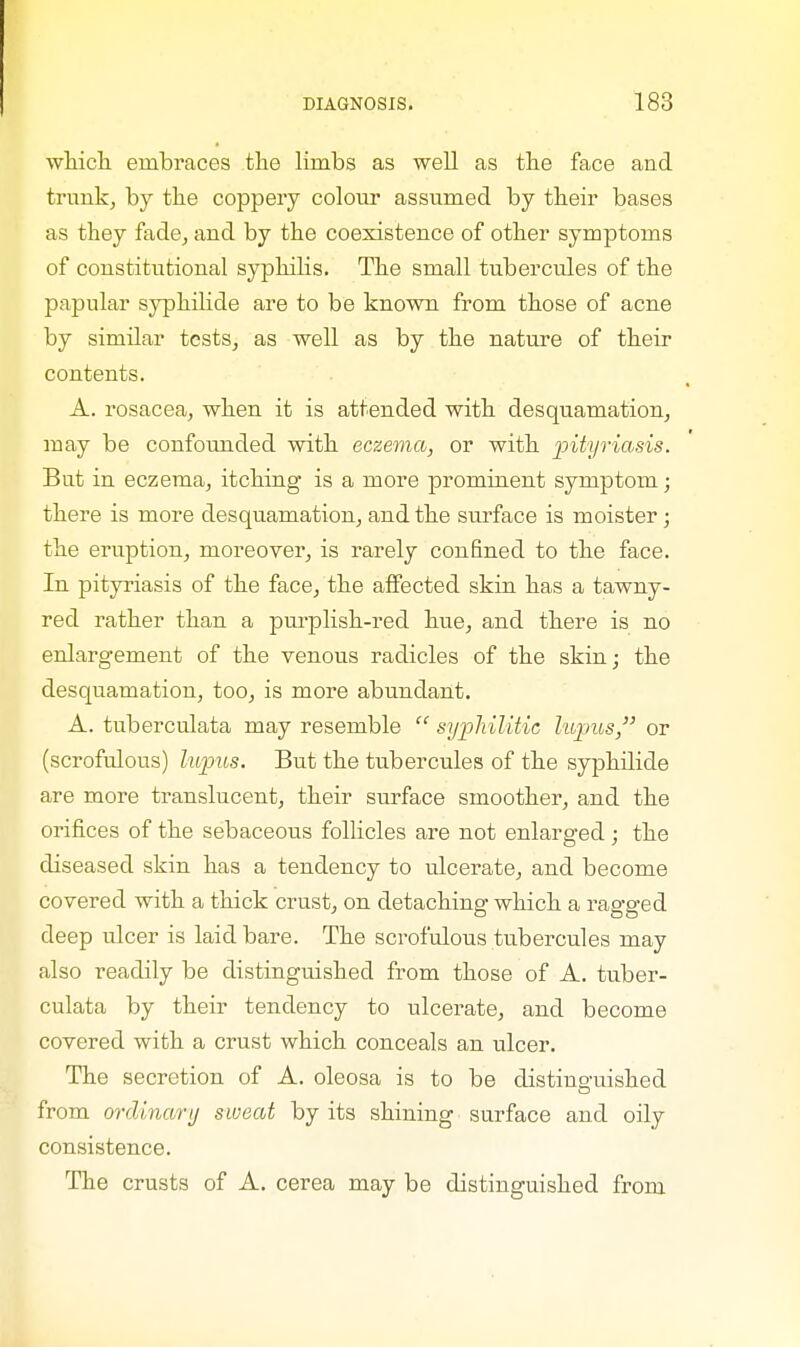 which embraces the limbs as well as the face and trunk, by the coppery colour assumed by their bases as they fade, and by the coexistence of other symptoms of constitutional syphilis. The small tubercules of the papular syphilide are to be known from those of acne by similar tests, as well as by the nature of their contents. A. rosacea, when it is attended with desquamation, may be confounded with eczema, or with pityriasis. But in eczema, itching is a more prominent symptom; there is more desquamation, and the surface is moister; the eruption, moreover, is rarely confined to the face. In pityriasis of the face, the affected skin has a tawny- red rather than a purplish-red hue, and there is no enlargement of the venous radicles of the skin; the desquamation, too, is more abundant. A. tuberculata may resemble  syphilitic lupus, or (scrofulous) lupus. But the tubercules of the syphilide are more translucent, their surface smoother, and the orifices of the sebaceous follicles are not enlarged; the diseased skin has a tendency to ulcerate, and become covered with a thick crust, on detaching which a ragged deep ulcer is laid bare. The scrofulous tubercules may also readily be distinguished from those of A. tuber- culata by their tendency to ulcerate, and become covered with a crust which conceals an ulcer. The secretion of A. oleosa is to be distinguished from ordinary sweat by its shining surface and oily consistence. The crusts of A. cerea may be distinguished from