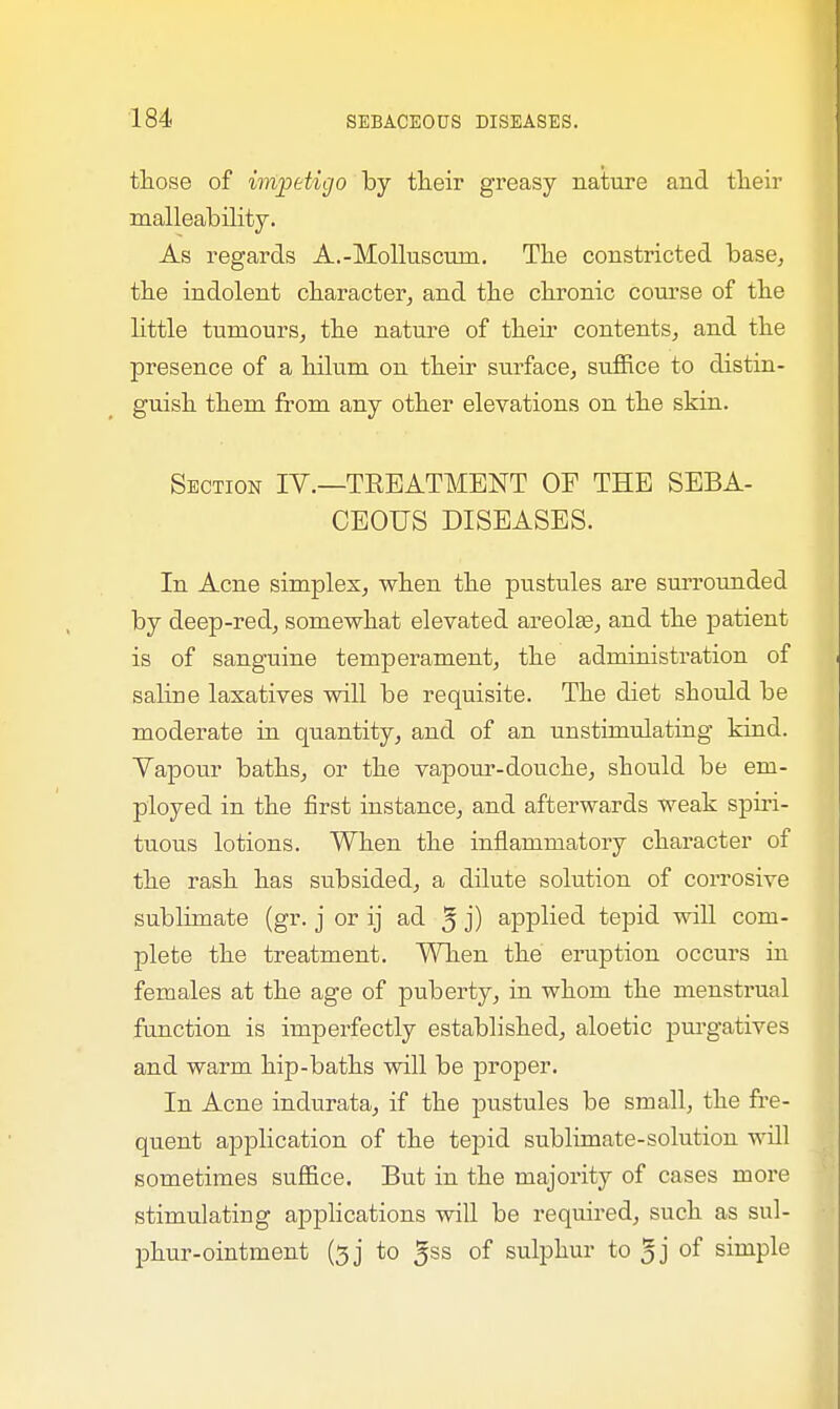 those of impetigo by their greasy nature and their malleability. As regards A.-Molluscuin. The constricted base, the indolent character, and the chronic course of the Httle tumours, the nature of then contents, and the presence of a hilum on their surface, suffice to distin- guish them from any other elevations on the skin. Section IV.—TREATMENT OF THE SEBA- CEOUS DISEASES. In Acne simples, when the pustules are surrounded by deep-red, somewhat elevated areolae, and the patient is of sanguine temperament, the administration of sahne laxatives will be requisite. The diet should be moderate in quantity, and of an unstimulating kind. Yapour baths, or the vapour-douche, should be em- ployed in the first instance, and afterwards weak spiri- tuous lotions. When the inflammatory character of the rash has subsided, a dilute solution of corrosive sublimate (gr. j or ij ad 5 j) applied tepid will com- plete the treatment. When the eruption occurs in females at the age of puberty, in whom the menstrual function is imperfectly established, aloetic purgatives and warm hip-baths will be proper. In Acne indurata, if the pustules be small, the fre- quent application of the tepid sublimate-solution will sometimes suffice. But in the majority of cases more stimulating applications will be required, such as sul- phur-ointment (3j to 5ss of sulphur to 5j of simple