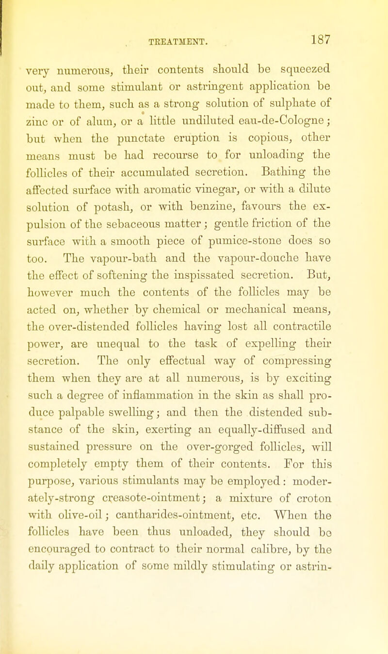 very numerous, their contents should be squeezed out, and some stimulant or astringent application be made to them, such as a strong solution of sulphate of zinc or of alum, or a little undiluted eau-de-Cologne; but when the punctate eruption is copious, other means must be had recourse to for unloading the follicles of their accitmulated secretion. Bathing the affected surface with aromatic vinegar, or with a dilute solution of potash, or with benzine, favours the ex- pulsion of the sebaceous matter; gentle friction of the surface with a smooth piece of pumice-stone does so too. The vapour-bath and the vapour-douche have the effect of softening the inspissated secretion. But, however much the contents of the follicles may be acted on, whether by chemical or mechanical means, the over-distended follicles having lost all contractile power, are unequal to the task of expelling their secretion. The only effectual way of compressing them when they are at all numerous, is by exciting such a degree of inflammation in the skin as shall pro- duce palpable swelling; and then the distended sub- stance of the skin, exerting an equally-diffused and sustained pressure on the over-gorged follicles, will completely empty them of their contents. For this purpose, various stimulants may be employed: moder- ately-strong creasote-ointment; a mixture of croton with olive-oil; cantharides-ointment, etc. When the follicles have been thus unloaded, they should be encouraged to contract to their normal calibre, by the daily application of some mildly stimulating or astrin-