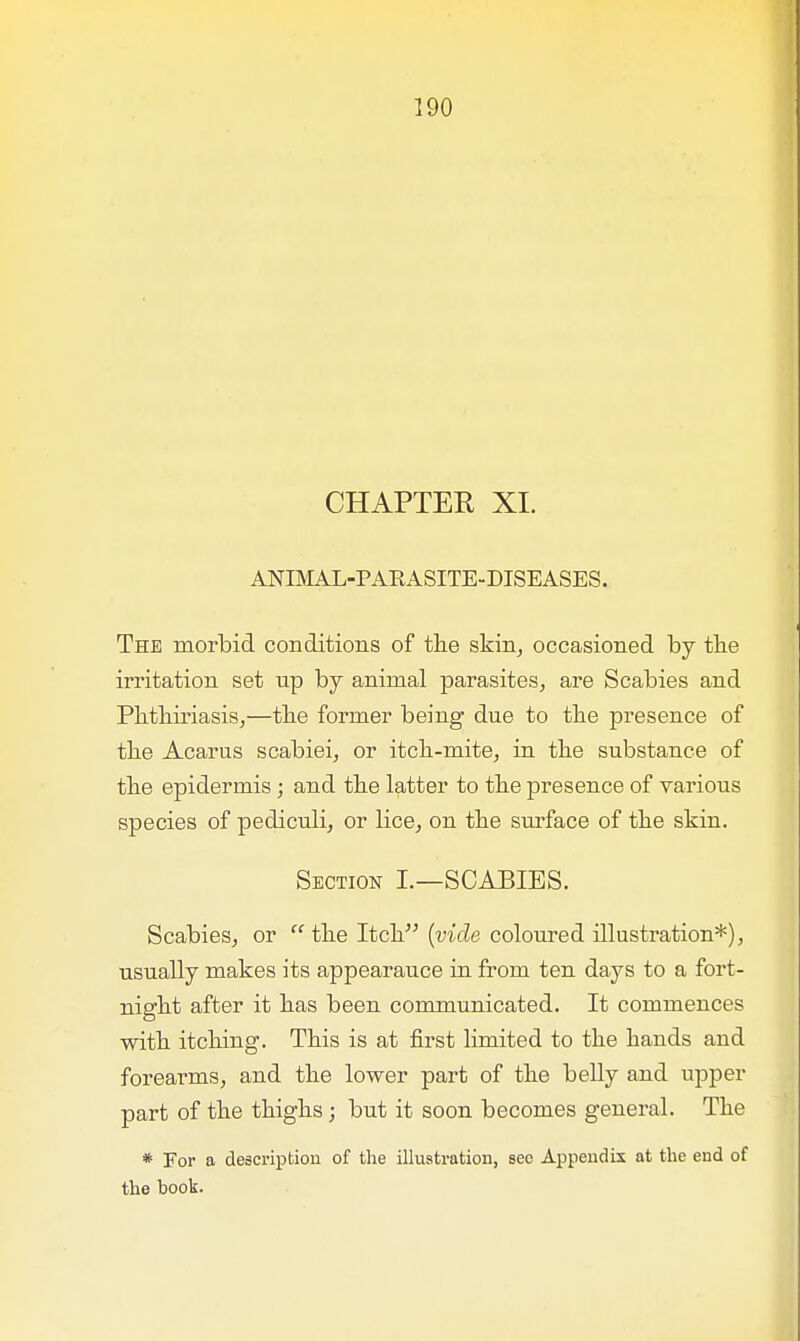 CHAPTER XI. ANIMAL-PAKASITE-DISEASES. The morbid conditions of the skin, occasioned by the irritation set up by animal parasites, are Scabies and Phthiriasis,—the former being due to the presence of the Acarus scabiei, or itch-mite, in the substance of the epidermis ; and the latter to the presence of various species of pediculi, or lice, on the surface of the skin. Section I.—SCABIES. Scabies, or  the Itch {vide coloured illustration*), usually makes its appearauce in from ten days to a fort- night after it has been communicated. It commences with itching. This is at first limited to the hands and forearms, and the lower part of the belly and upper part of the thighs; but it soon becomes general. The * For a description of the illustration, see Appendix at the end of the book.
