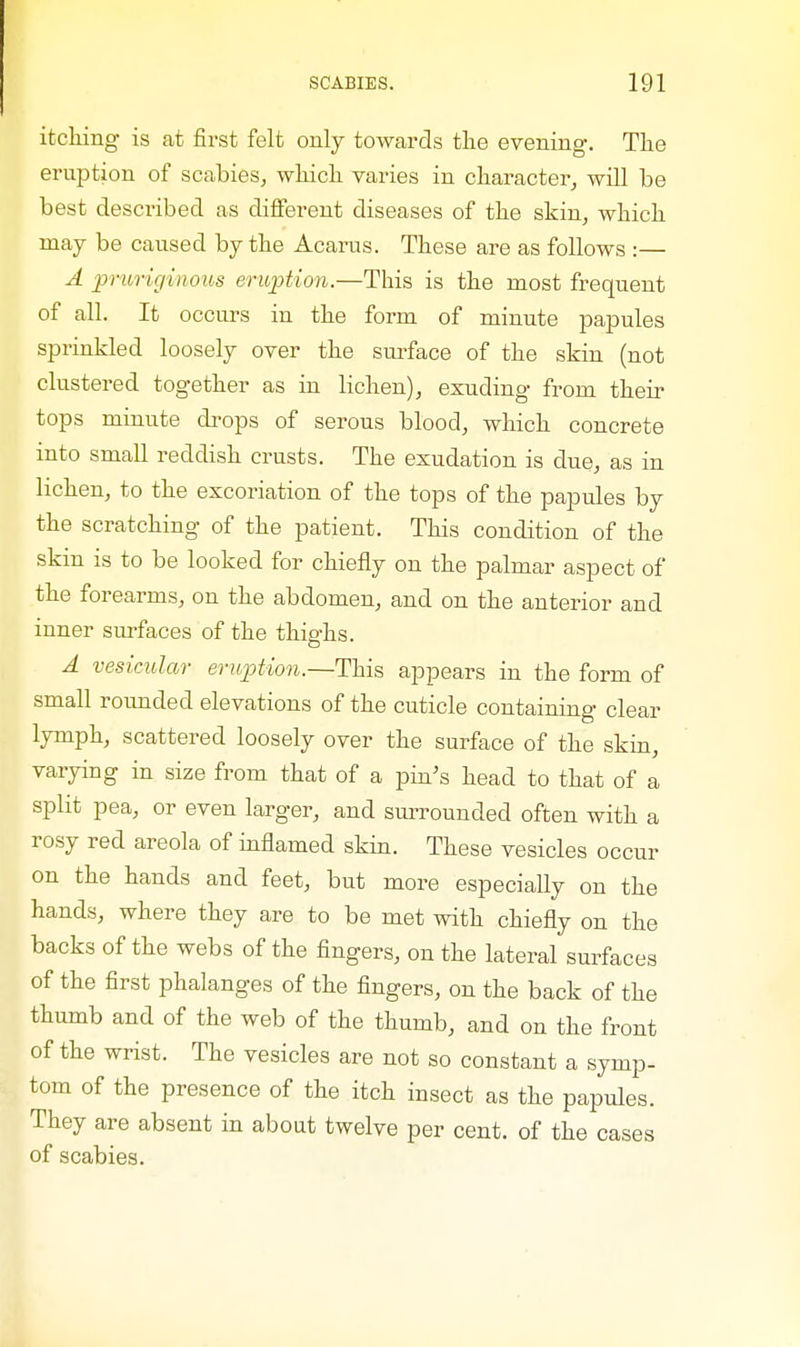 itching is at first felt only towards the evening. The eruption of scabies, which varies in character, will be best described as different diseases of the skin, which may be caused by the Acarus. These are as follows :— A pruriginous eruption.—This is the most frequent of all. It occurs in the form of minute papules sprinkled loosely over the surface of the skin (not clustered together as in lichen), exuding from then- tops minute drops of serous blood, which concrete into small reddish crusts. The exudation is due, as in lichen, to the excoriation of the tops of the papules by the scratching of the patient. This condition of the skin is to be looked for chiefly on the palmar aspect of the forearms, on the abdomen, and on the anterior and inner surfaces of the thighs. A vesicular eruption.—This appears in the form of small rounded elevations of the cuticle containing clear lymph, scattered loosely over the surface of the skin, varying in size from that of a pin's head to that of a split pea, or even larger, and surrounded often with a rosy red areola of inflamed skin. These vesicles occur on the hands and feet, but more especially on the hands, where they are to be met with chiefly on the backs of the webs of the fingers, on the lateral surfaces of the first phalanges of the fingers, on the back of the thumb and of the web of the thumb, and on the front of the wrist. The vesicles are not so constant a symp- tom of the presence of the itch insect as the papules. They are absent in about twelve per cent, of the cases of scabies.