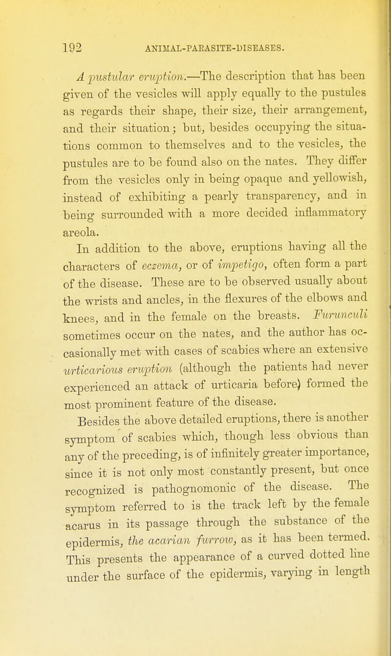 A pustular eruption.—The description that has been given of the vesicles will apply equally to the pustules as regards their shape, their size, their arrangement, and their situation; but, besides occupying the situa- tions common to themselves and to the vesicles, the pustules are to be found also on the nates. They differ from the vesicles only in being opaque and yellowish, instead of exhibiting a pearly transparency, and in being surrounded with a more decided inflammatory areola. In addition to the above, eruptions having all the characters of eczema, or of impetigo, often form a part of the disease. These are to be observed usually about the wrists and ancles, in the flexures of the elbows and knees, and in the female on the breasts. Furunculi sometimes occur on the nates, and the author has oc- casionally met with cases of scabies where an exteusive urticarious eruption (although the patients had never experienced an attack of urticaria before) formed the most prominent feature of the disease. Besides the above detailed eruptions, there is another symptom of scabies which, though less obvious than any of the preceding, is of infinitely greater importance, since it is not only most constantly present, but once recognized is pathognomonic of the disease. The symptom referred to is the track left by the female acarus in its passage through the substance of the epidermis, the acarian furrow, as it has been termed. This presents the appearance of a curved dotted line under the surface of the epidermis, varying in length