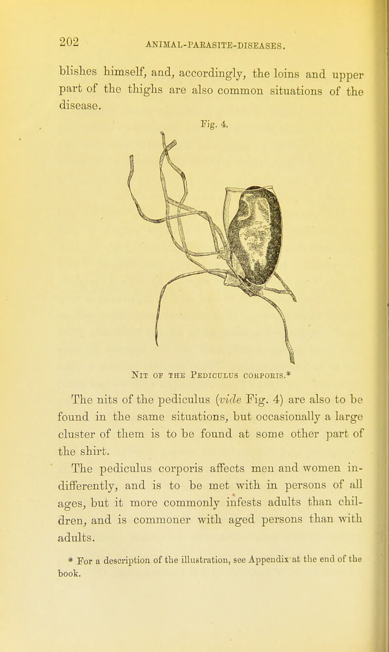 blish.es himself, and, accordingly, the loins and upper part of the thighs are also common situations of the disease. Fig. 4. Nit op the Pediculus corporis.* The nits of the pediculus (vide Fig. 4) are also to be found in the same situations, but occasionally a large cluster of them is to be found at some other part of the shirt. The pediculus corporis affects men and women in- differently, and is to be met with in persons of all ages, but it more commonly infests adults than chil- dren, and is commoner with aged persons than with adults. * For a description of the illustration, see Appendix at the end of the book.
