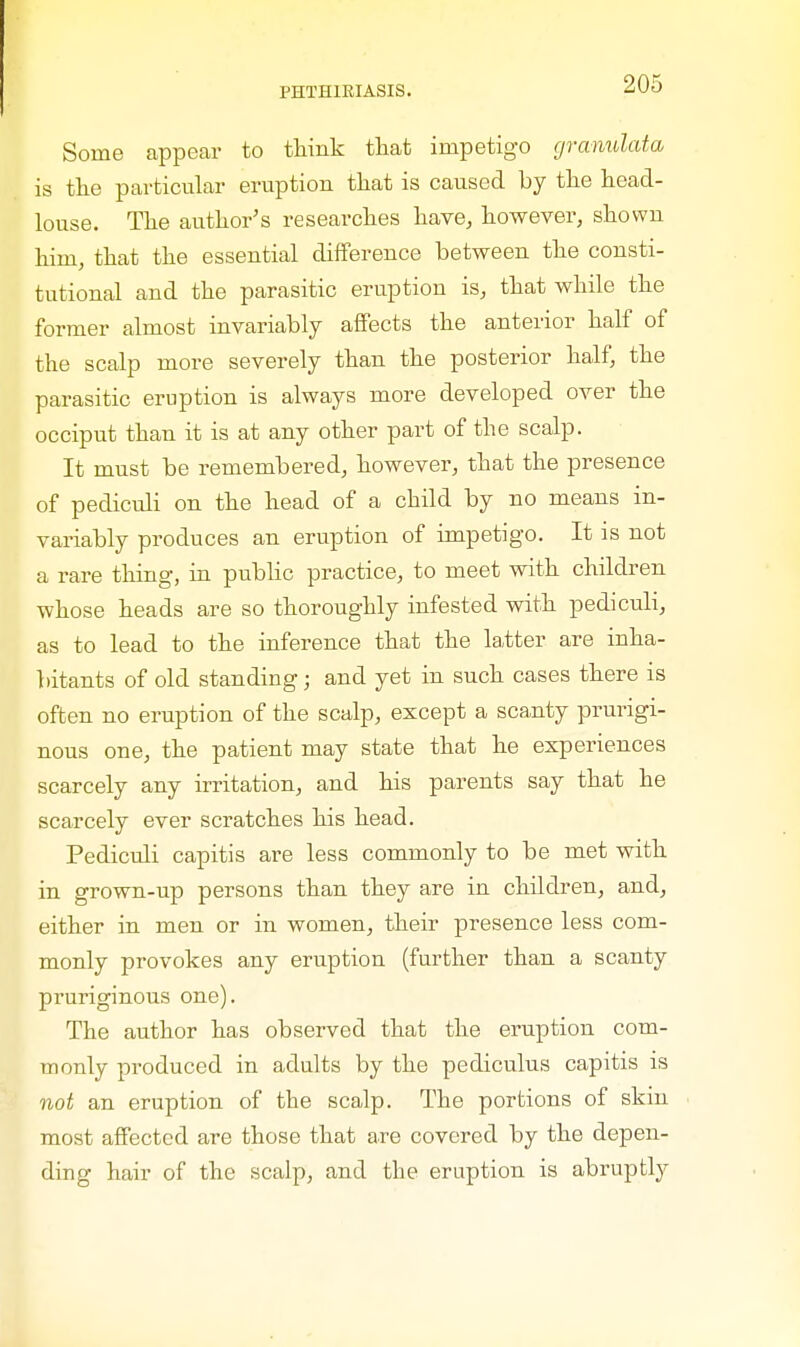 Some appear to think that impetigo granulata is the particular eruption that is caused by the head- louse. The author's researches have, however, shown him, that the essential difference between the consti- tutional and the parasitic eruption is, that while the former almost invariably affects the anterior half of the scalp more severely than the posterior half, the parasitic eruption is always more developed over the occiput than it is at any other part of the scalp. It must be remembered, however, that the presence of pediculi on the head of a child by no means in- variably produces an eruption of impetigo. It is not a rare thing, in public practice, to meet with children whose heads are so thoroughly infested with pediculi, as to lead to the inference that the latter are inha- bitants of old standing; and yet in such cases there is often no eruption of the scalp, except a scanty prurigi- nous one, the patient may state that he experiences scarcely any irritation, and his parents say that he scarcely ever scratches his head. Pediculi capitis are less commonly to be met with in grown-up persons than they are in children, and, either in men or in women, their presence less com- monly provokes any eruption (further than a scanty pruriginous one). The author has observed that the eruption com- monly produced in adults by the pediculus capitis is not an eruption of the scalp. The portions of skin most affected are those that are covered by the depen- ding hair of the scalp, and the eruption is abruptly