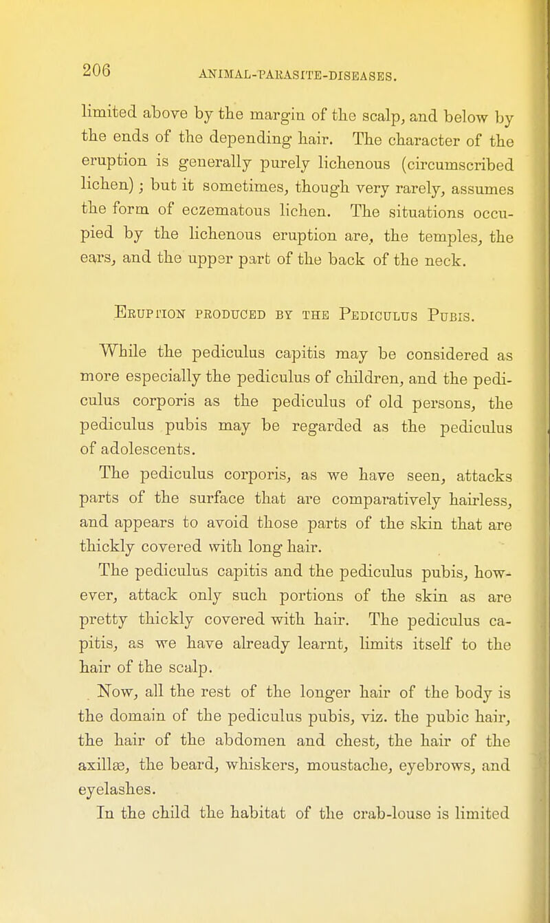 limited above by the margin of the scalp, and below by the ends of the depending hair. The character of the eruption is generally purely lichenous (circumscribed lichen); but it sometimes, though very rarely, assumes the form of eczematous lichen. The situations occu- pied by the lichenous eruption are, the temples, the ears, and the upper part of the back of the neck. Eruption produced by the Pediculus Pubis. While the pediculus capitis may be considered as more especially the pediculus of children, and the pedi- culus corporis as the pediculus of old persons, the pediculus pubis may be regarded as the pediculus of adolescents. The pediculus corporis, as we have seen, attacks parts of the surface that are comparatively hairless, and appears to avoid those parts of the skin that are thickly covered with long hair. The pediculus capitis and the pediculus pubis, how- ever, attack only such portions of the skin as are pretty thickly covered with hair. The pediculus ca- pitis, as we have already learnt, limits itself to the hair of the scalp. Now, all the rest of the longer hair of the body is the domain of the pediculus pubis, viz. the pubic hair, the hair of the abdomen and chest, the hair of the axillae, the beard, whiskers, moustache, eyebrows, and eyelashes. In the child the habitat of the crab-louse is limited