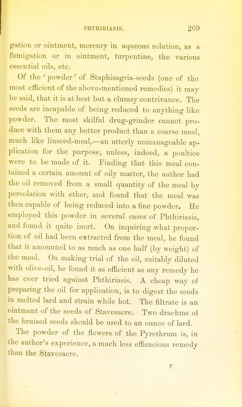 gation or ointment, mercury in aqueous solution, as a fumigation or in ointment, turpentine, the various essential oils, etc. Of the ' powder' of Staphisagria-seeds (one of the most efficient of the above-mentioned remedies) it may be said, that it is at best but a clumsy contrivance. The seeds are incapable of being reduced to anything like powder. The most skilful drug-grinder cannot pro- duce with them any better product than a coarse meal, much like linseed-meal,—an utterly unmanageable ap- plication for the purpose, unless, indeed, a poultice were to be made of it. Finding that this meal con- tained a certain amount of oily matter, the author had the oil removed from a small quantity of the meal by percolation with ether, and found that the meal was then capable of being reduced into a fine powder, Ho employed this powder in several cases of Phthiriasis, and found it quite inert. On inquiring what propor- tion of oil had been extracted from the meal, he found that it amounted to as much as one half (by weight) of the meal. On making trial of the oil, suitably diluted with olive-oil, he found it as efficient as any remedy he has ever tried against Phthiriasis. A cheap way of preparing the oil for application, is to digest the seeds in melted lard and strain while hot. The filtrate is an ointment of the seeds of Stavesacre. Two drachms of the bruised seeds should be used to an ounce of lard. The powder of the flowers of the Pyrethrum is, in the author's experience, a much less efficacious remedy than the Stavesacre. p